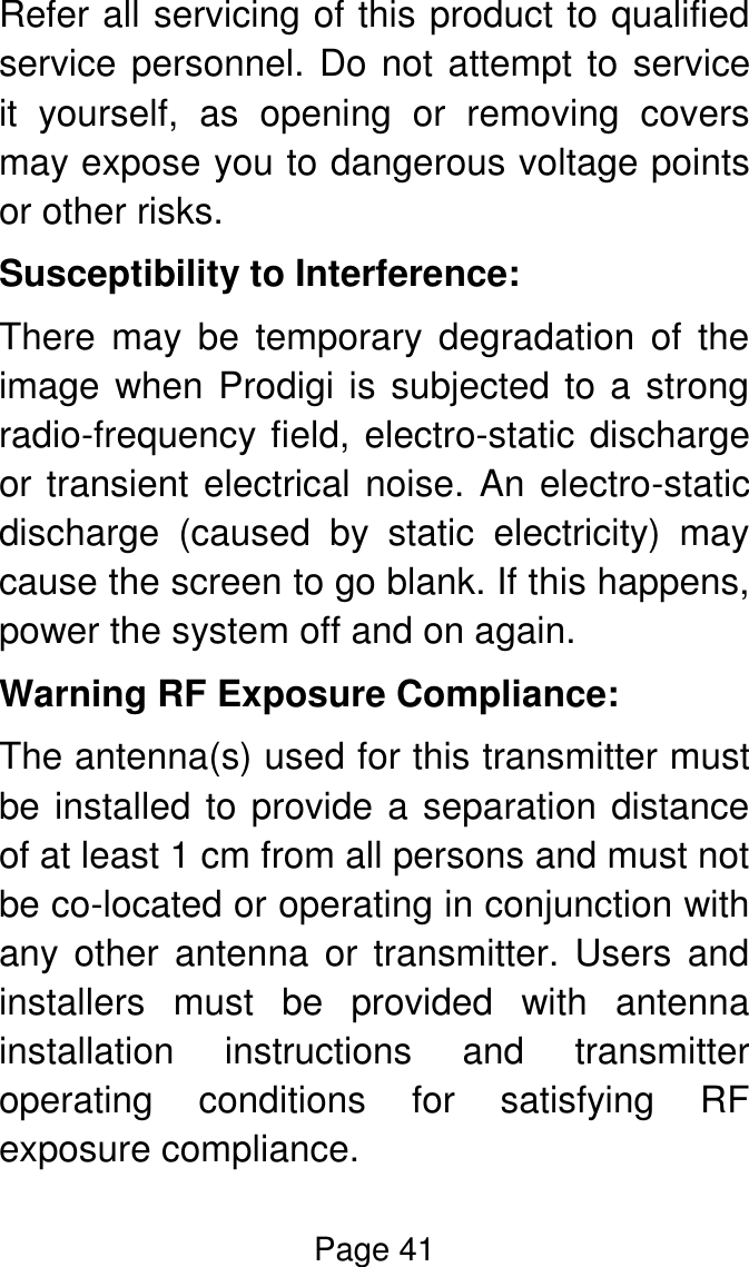 Page 41  Refer all servicing of this product to qualified service personnel. Do not attempt to service it  yourself,  as  opening  or  removing  covers may expose you to dangerous voltage points or other risks. Susceptibility to Interference: There  may  be  temporary  degradation  of  the image when Prodigi is subjected to a strong radio-frequency field, electro-static discharge or transient electrical noise. An electro-static discharge  (caused  by  static  electricity)  may cause the screen to go blank. If this happens, power the system off and on again. Warning RF Exposure Compliance: The antenna(s) used for this transmitter must be installed to provide a separation distance of at least 1 cm from all persons and must not be co-located or operating in conjunction with any other  antenna  or  transmitter.  Users and installers  must  be  provided  with  antenna installation  instructions  and  transmitter operating  conditions  for  satisfying  RF exposure compliance. 