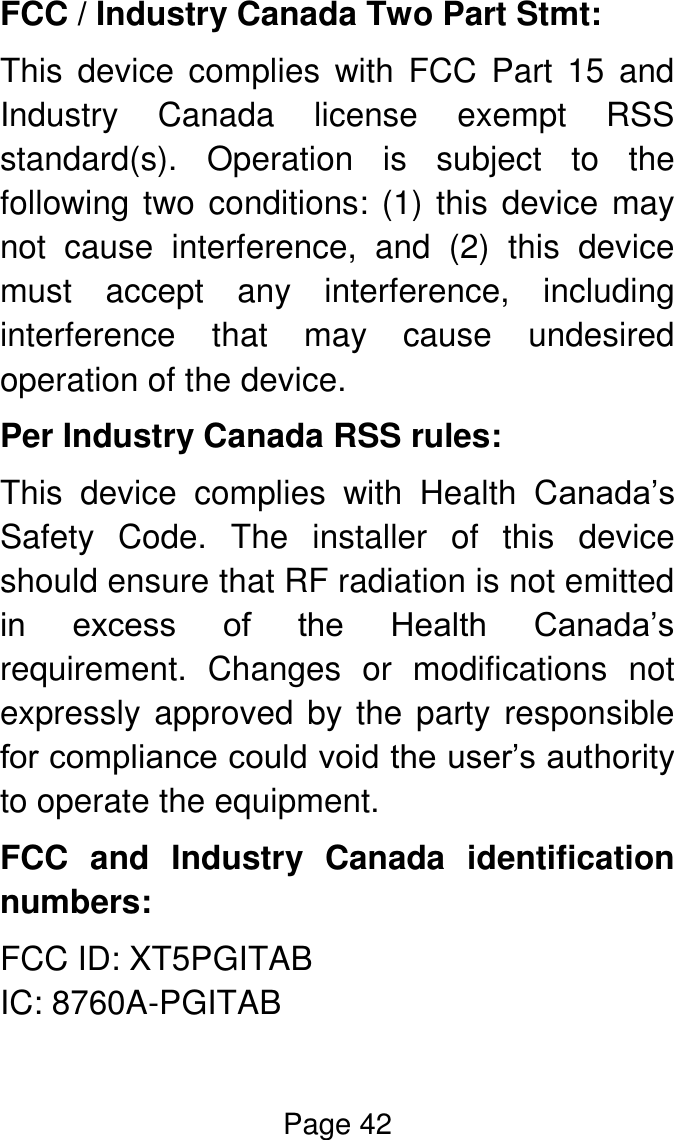 Page 42  FCC / Industry Canada Two Part Stmt: This  device  complies  with  FCC  Part  15  and Industry  Canada  license  exempt  RSS standard(s).  Operation  is  subject  to  the following two conditions: (1) this device may not  cause  interference,  and  (2)  this  device must  accept  any  interference,  including interference  that  may  cause  undesired operation of the device. Per Industry Canada RSS rules: This  device  complies  with  Health  Canada’s Safety  Code.  The  installer  of  this  device should ensure that RF radiation is not emitted in  excess  of  the  Health  Canada’s requirement.  Changes  or  modifications  not expressly approved by the party responsible for compliance could void the user’s authority to operate the equipment. FCC  and  Industry  Canada  identification numbers: FCC ID: XT5PGITAB IC: 8760A-PGITAB 