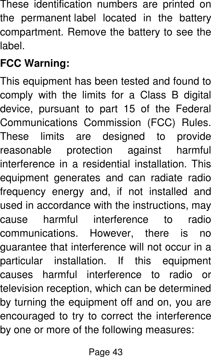 Page 43  These  identification  numbers  are  printed  on the  permanent label  located  in  the  battery compartment. Remove the battery to see the label. FCC Warning: This equipment has been tested and found to comply  with  the  limits  for  a  Class  B  digital device,  pursuant  to  part  15  of  the  Federal Communications  Commission  (FCC)  Rules. These  limits  are  designed  to  provide reasonable  protection  against  harmful interference  in  a  residential  installation.  This equipment  generates  and  can  radiate  radio frequency  energy  and,  if  not  installed  and used in accordance with the instructions, may cause  harmful  interference  to  radio communications.  However,  there  is  no guarantee that interference will not occur in a particular  installation.  If  this  equipment causes  harmful  interference  to  radio  or television reception, which can be determined by turning the equipment off and on, you are encouraged to try to correct the interference by one or more of the following measures: 