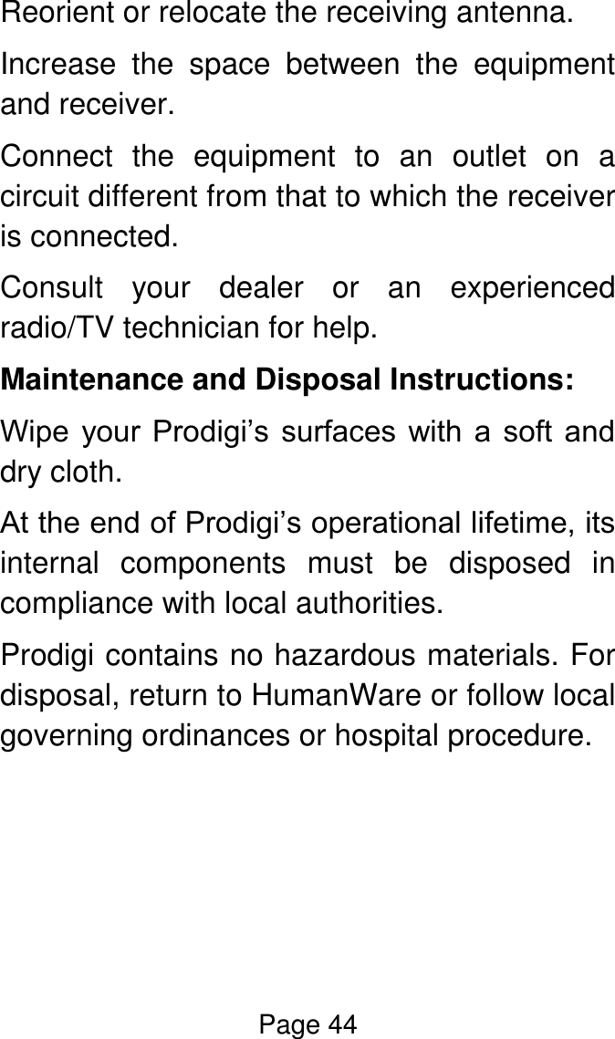 Page 44  Reorient or relocate the receiving antenna. Increase  the  space  between  the  equipment and receiver. Connect  the  equipment  to  an  outlet  on  a circuit different from that to which the receiver is connected. Consult  your  dealer  or  an  experienced radio/TV technician for help. Maintenance and Disposal Instructions: Wipe  your Prodigi’s  surfaces  with  a  soft  and dry cloth.  At the end of Prodigi’s operational lifetime, its internal  components  must  be  disposed  in compliance with local authorities. Prodigi contains no hazardous materials. For disposal, return to HumanWare or follow local governing ordinances or hospital procedure.     