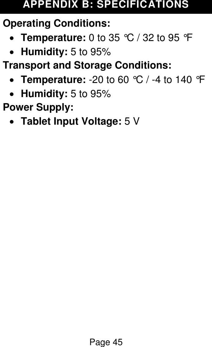 Page 45  APPENDIX B: SPECIFICATIONS Operating Conditions:   Temperature: 0 to 35 °C / 32 to 95 °F  Humidity: 5 to 95% Transport and Storage Conditions:  Temperature: -20 to 60 °C / -4 to 140 °F  Humidity: 5 to 95% Power Supply:  Tablet Input Voltage: 5 V               