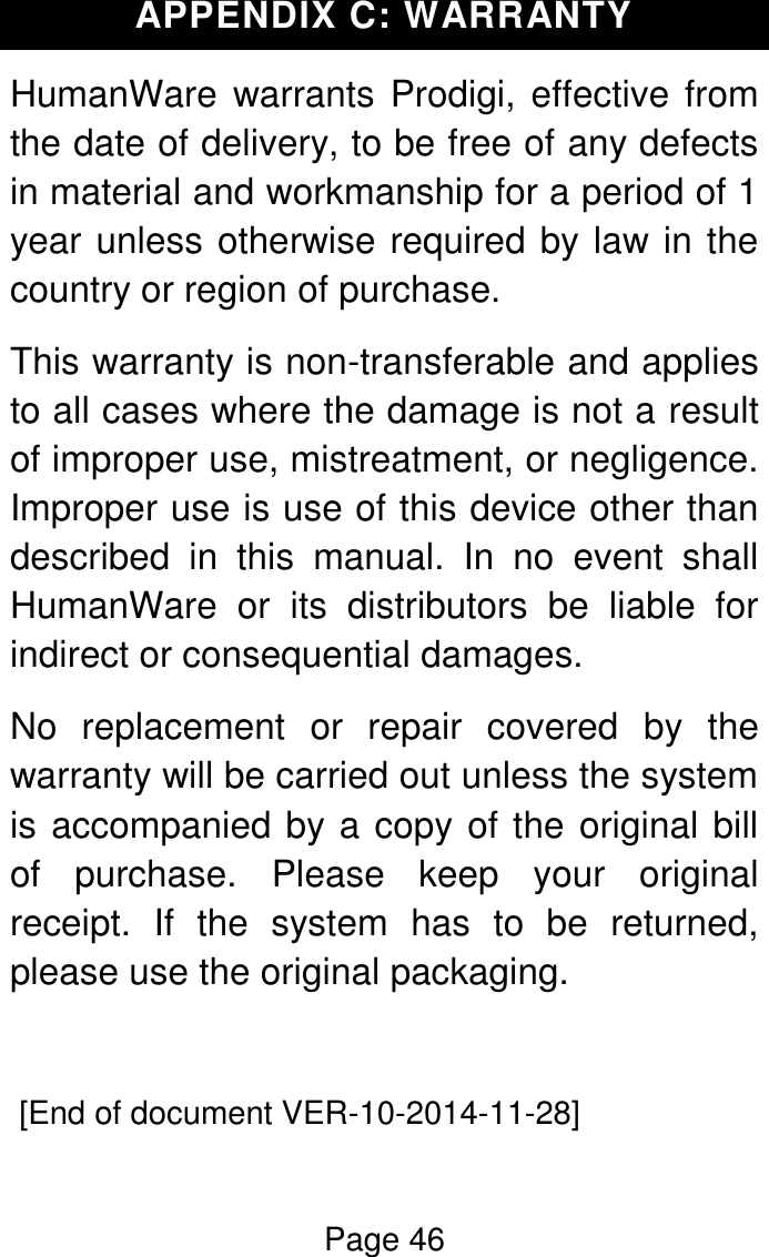 Page 46  APPENDIX C: WARRANTY HumanWare  warrants Prodigi, effective from the date of delivery, to be free of any defects in material and workmanship for a period of 1 year unless otherwise required by law in the country or region of purchase.  This warranty is non-transferable and applies to all cases where the damage is not a result of improper use, mistreatment, or negligence. Improper use is use of this device other than described  in  this  manual.  In  no  event  shall HumanWare  or  its  distributors  be  liable  for indirect or consequential damages. No  replacement  or  repair  covered  by  the warranty will be carried out unless the system is accompanied by a copy of the original bill of  purchase.  Please  keep  your  original receipt.  If  the  system  has  to  be  returned, please use the original packaging.   [End of document VER-10-2014-11-28] 