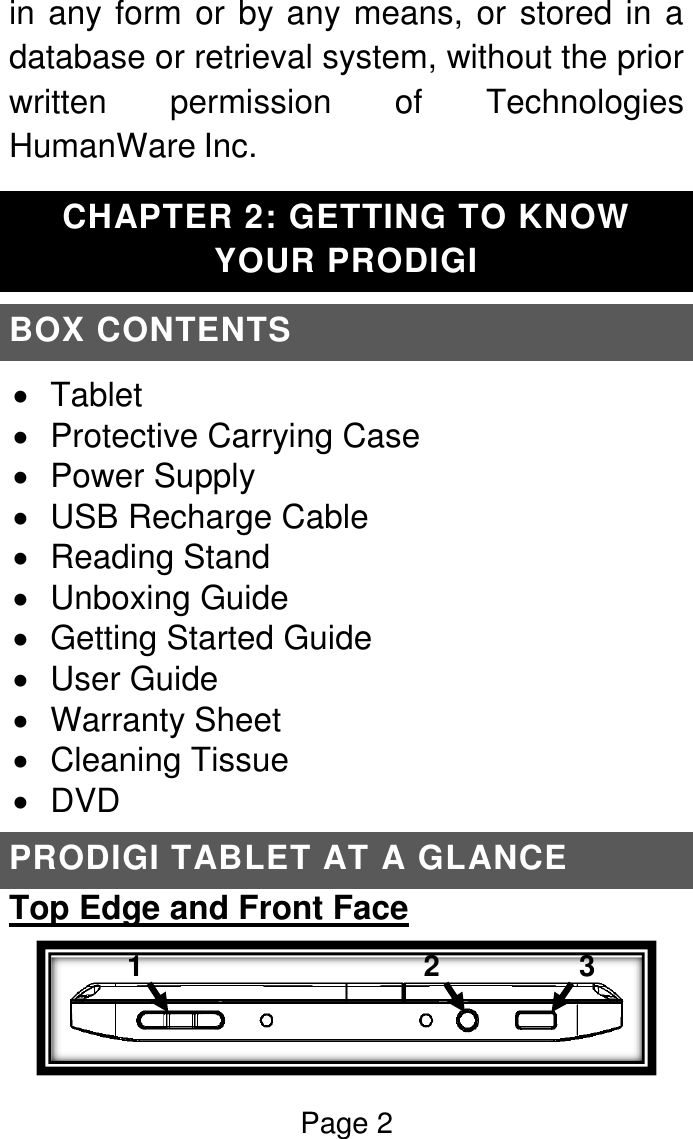 Page 2  in any form or by any means, or stored in a database or retrieval system, without the prior written  permission  of  Technologies HumanWare Inc. CHAPTER 2: GETTING TO KNOW YOUR PRODIGI BOX CONTENTS   Tablet   Protective Carrying Case   Power Supply   USB Recharge Cable   Reading Stand   Unboxing Guide   Getting Started Guide   User Guide   Warranty Sheet   Cleaning Tissue   DVD PRODIGI TABLET AT A GLANCE Top Edge and Front Face  1  2  3  