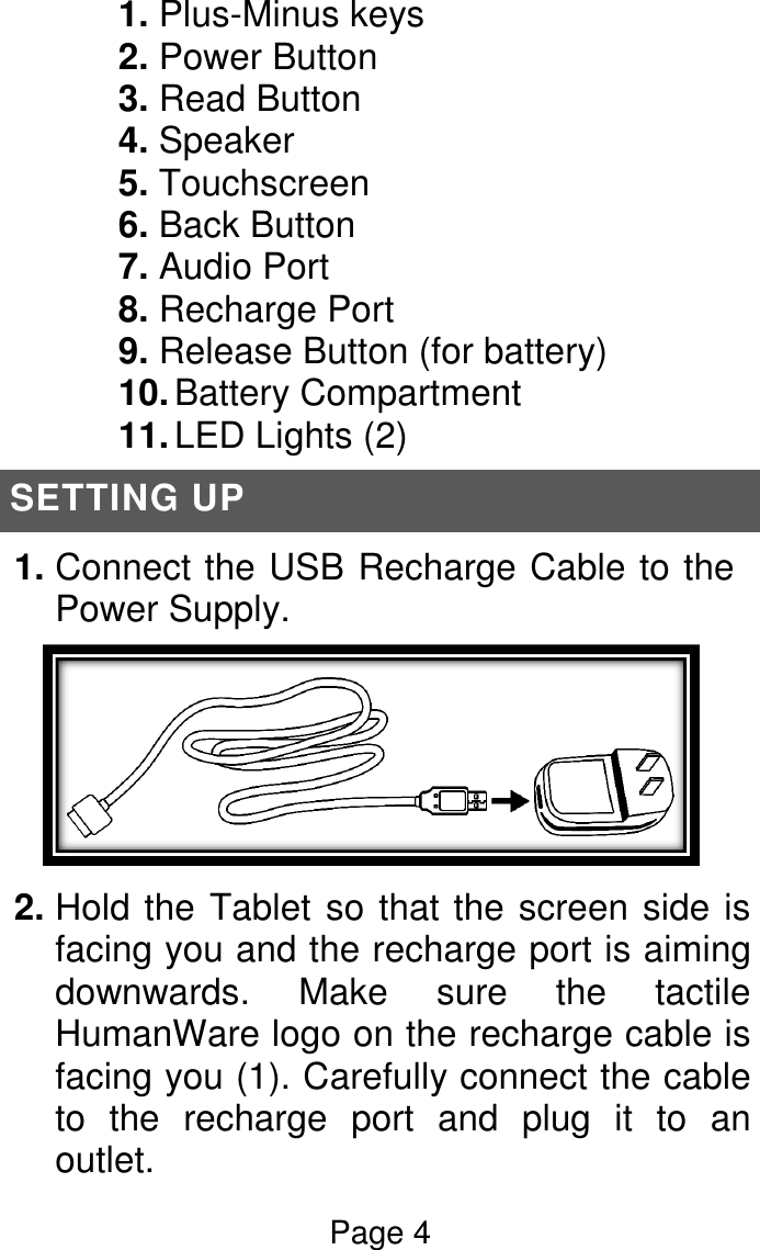 Page 4  1. Plus-Minus keys 2. Power Button 3. Read Button 4. Speaker 5. Touchscreen 6. Back Button 7. Audio Port 8. Recharge Port 9. Release Button (for battery) 10. Battery Compartment 11. LED Lights (2) SETTING UP 1. Connect the USB Recharge Cable to the Power Supply.  2. Hold the Tablet so that the screen side is facing you and the recharge port is aiming downwards.  Make  sure  the  tactile HumanWare logo on the recharge cable is facing you (1). Carefully connect the cable to  the  recharge  port  and  plug  it  to  an outlet. 