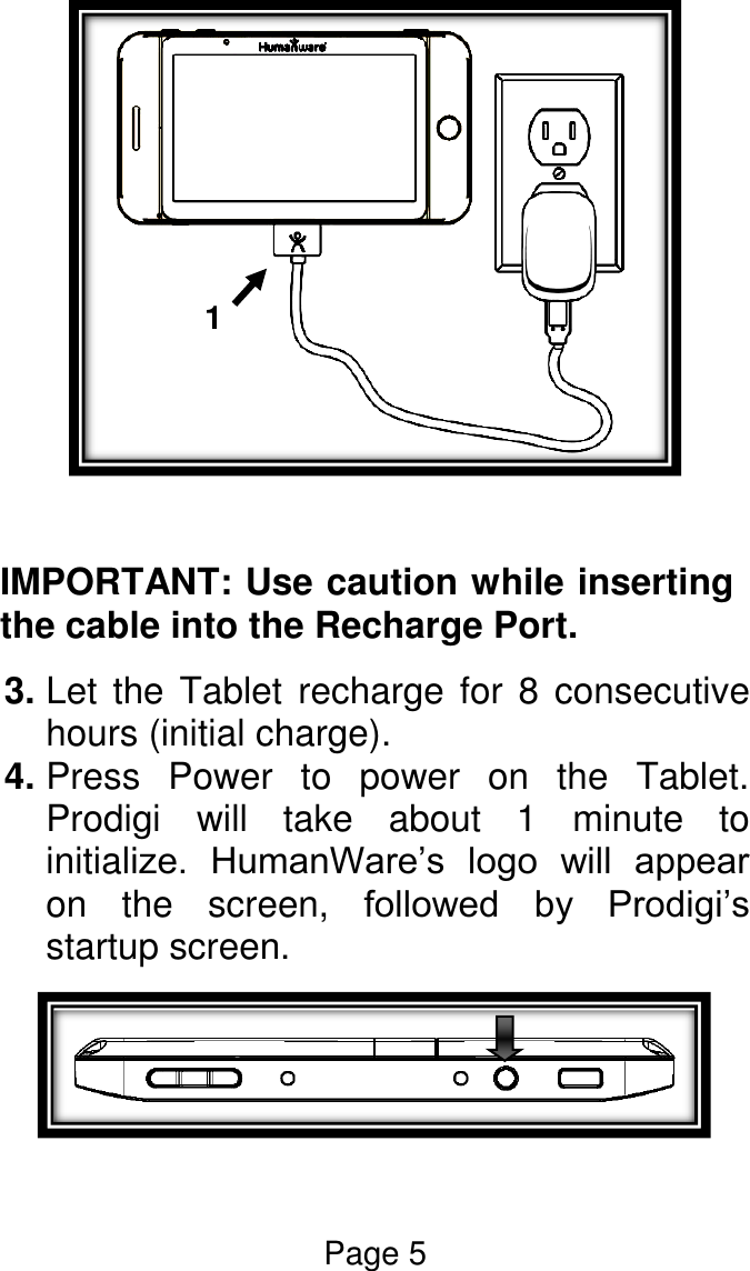Page 5    IMPORTANT: Use caution while inserting the cable into the Recharge Port.  3. Let the  Tablet recharge for 8 consecutive hours (initial charge). 4. Press  Power  to  power  on  the  Tablet. Prodigi  will  take  about  1  minute  to initialize.  HumanWare’s  logo  will  appear on  the  screen,  followed  by  Prodigi’s startup screen.   1  