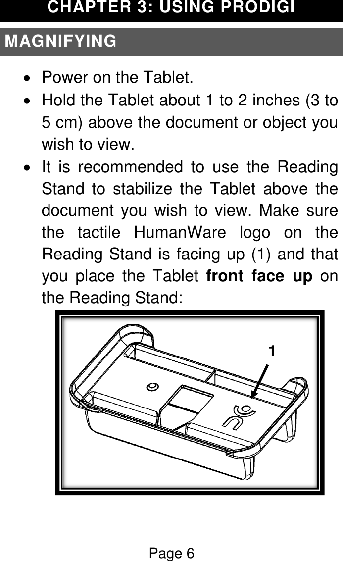 Page 6  CHAPTER 3: USING PRODIGI MAGNIFYING   Power on the Tablet.   Hold the Tablet about 1 to 2 inches (3 to 5 cm) above the document or object you wish to view.   It  is  recommended  to  use  the  Reading Stand  to  stabilize  the  Tablet  above  the document you wish to view. Make sure the  tactile  HumanWare  logo  on  the Reading Stand is facing up (1) and that you  place  the  Tablet  front  face  up  on the Reading Stand:  1  