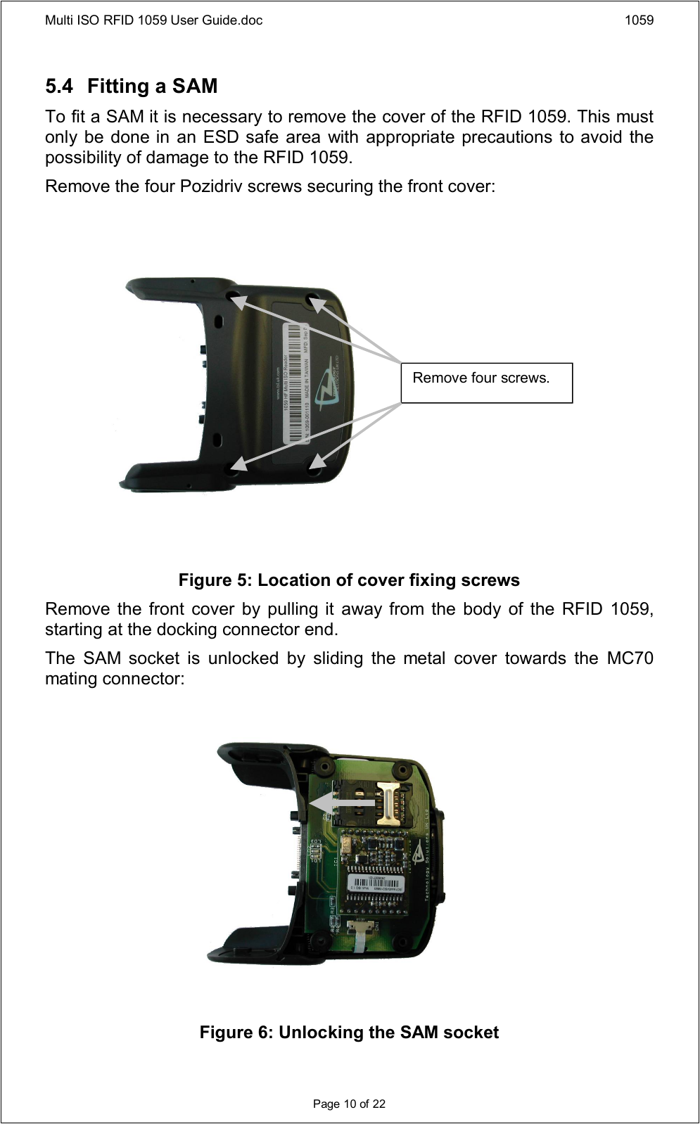 Multi ISO RFID 1059 User Guide.doc 1059Page 10 of 225.4 Fitting a SAMTo fit a SAM it is necessary to remove the cover of the RFID 1059. This must only be done in an ESD safe area with appropriate precautions to avoid the possibility of damage to the RFID 1059.Remove the four Pozidriv screws securing the front cover:Figure 5: Location of cover fixing screwsRemove the  front  cover  by pulling it  away from the body  of the RFID  1059, starting at the docking connector end.The  SAM  socket  is  unlocked  by  sliding  the  metal  cover  towards  the  MC70 mating connector:Figure 6: Unlocking the SAM socketRemove four screws.
