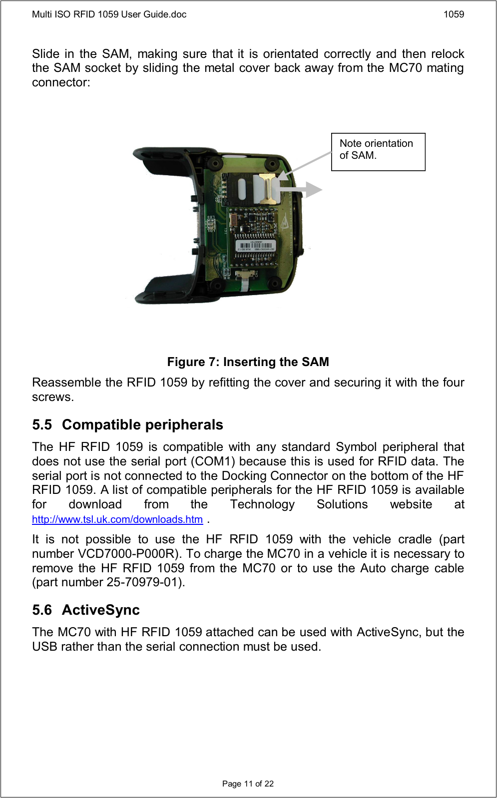 Multi ISO RFID 1059 User Guide.doc 1059Page 11 of 22Slide in the SAM, making sure that it  is orientated correctly and then relock the SAM socket by sliding the metal cover back away from the MC70 mating connector:Figure 7: Inserting the SAMReassemble the RFID 1059 by refitting the cover and securing it with the four screws.5.5 Compatible peripheralsThe  HF  RFID  1059  is  compatible  with  any  standard  Symbol  peripheral  that does not use the serial port (COM1) because this is used for RFID data. The serial port is not connected to the Docking Connector on the bottom of the HF RFID 1059. A list of compatible peripherals for the HF RFID 1059 is available for  download  from  the  Technology  Solutions  website  at http://www.tsl.uk.com/downloads.htm .It  is  not  possible  to  use  the  HF  RFID  1059  with  the  vehicle  cradle  (part number VCD7000-P000R). To charge the MC70 in a vehicle it is necessary to remove  the HF RFID 1059 from the  MC70 or to  use the  Auto charge cable (part number 25-70979-01).5.6 ActiveSyncThe MC70 with HF RFID 1059 attached can be used with ActiveSync, but the USB rather than the serial connection must be used.Note orientation of SAM.