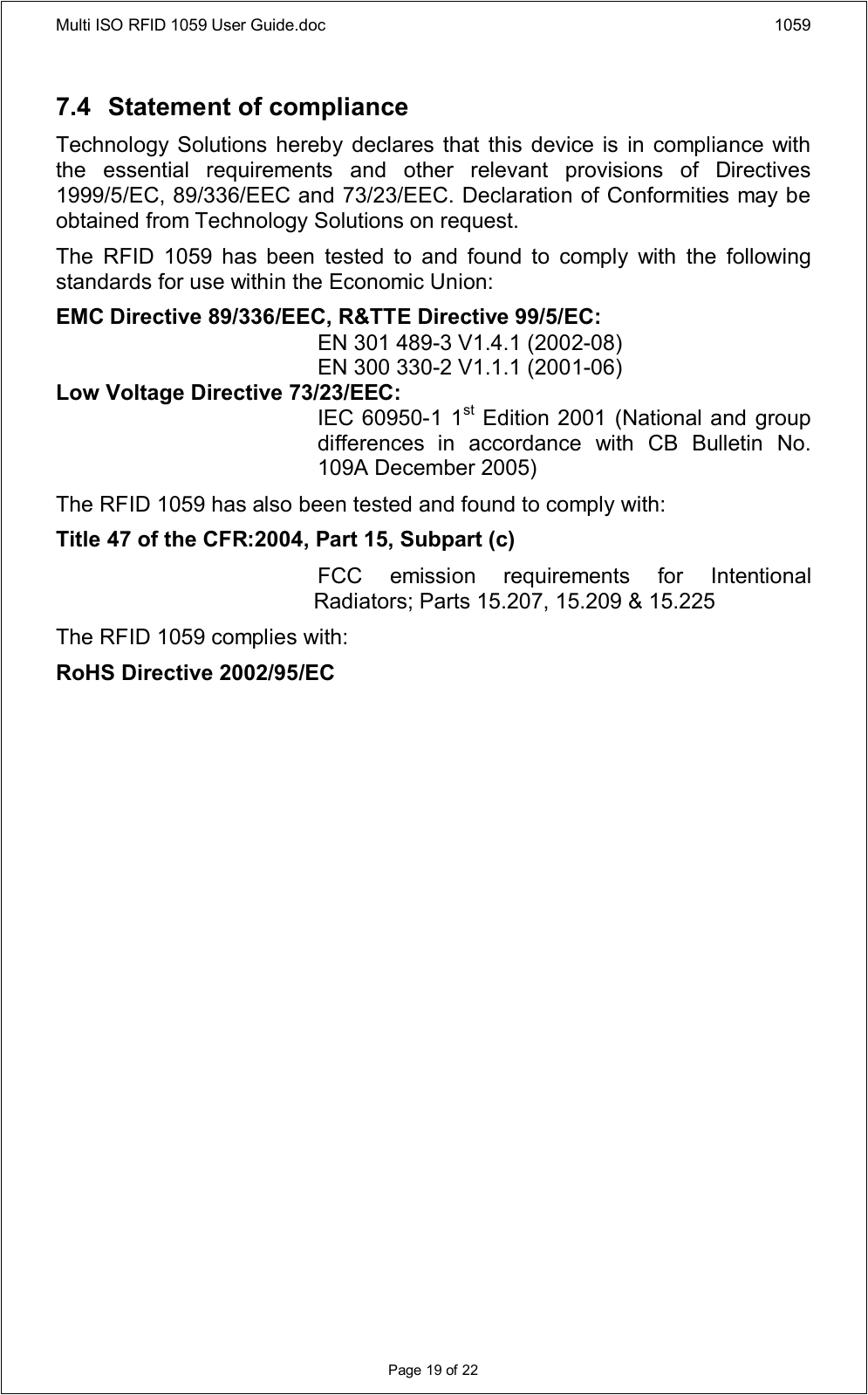 Multi ISO RFID 1059 User Guide.doc 1059Page 19 of 227.4 Statement of complianceTechnology Solutions hereby  declares that  this device is in  compliance with the  essential  requirements  and  other  relevant  provisions  of  Directives 1999/5/EC, 89/336/EEC and 73/23/EEC. Declaration of Conformities may be obtained from Technology Solutions on request.The  RFID  1059  has  been  tested  to  and  found  to  comply  with  the  following standards for use within the Economic Union:EMC Directive 89/336/EEC, R&amp;TTE Directive 99/5/EC:EN 301 489-3 V1.4.1 (2002-08)EN 300 330-2 V1.1.1 (2001-06)Low Voltage Directive 73/23/EEC:IEC 60950-1 1st Edition 2001 (National and group differences  in  accordance  with  CB  Bulletin  No. 109A December 2005)The RFID 1059 has also been tested and found to comply with:Title 47 of the CFR:2004, Part 15, Subpart (c)FCC  emission  requirements  for  Intentional Radiators; Parts 15.207, 15.209 &amp; 15.225The RFID 1059 complies with:RoHS Directive 2002/95/EC