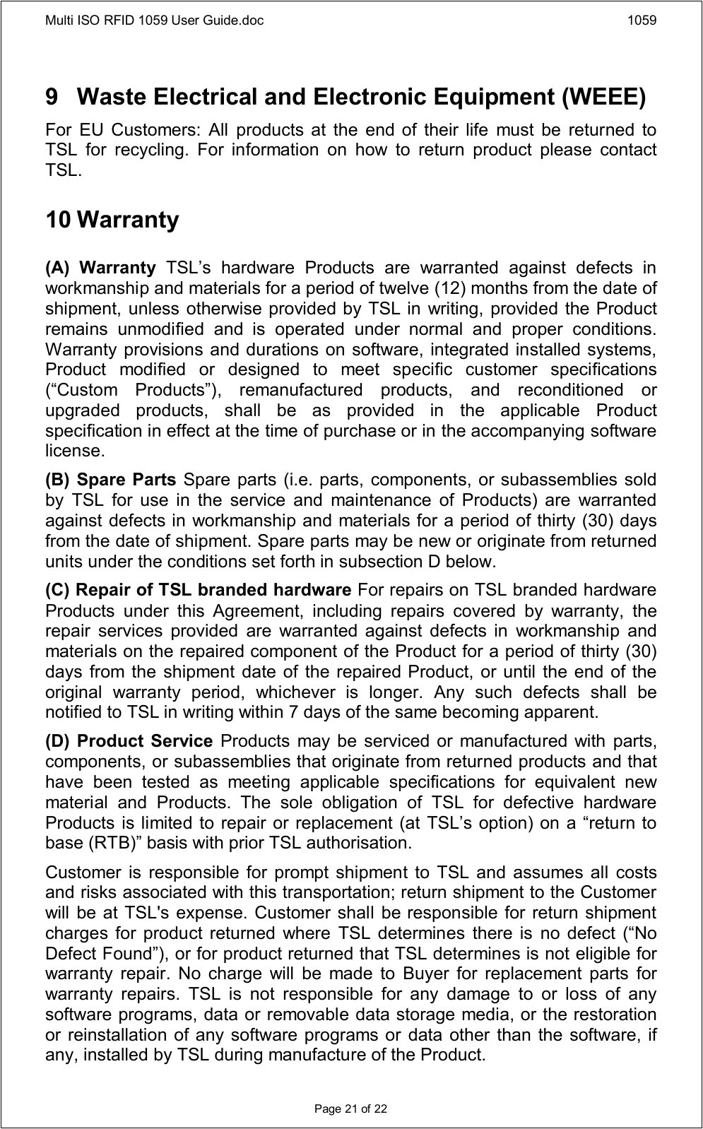 Multi ISO RFID 1059 User Guide.doc 1059Page 21 of 229 Waste Electrical and Electronic Equipment (WEEE)For  EU  Customers: All  products at the  end of  their  life  must  be  returned  to TSL  for  recycling.  For  information  on  how  to  return  product  please  contact TSL.10 Warranty(A)  Warranty  TSL’s  hardware  Products  are  warranted  against  defects  in workmanship and materials for a period of twelve (12) months from the date of shipment, unless otherwise provided by TSL in writing, provided the Product remains  unmodified  and  is  operated  under  normal  and  proper  conditions. Warranty provisions and durations on software, integrated installed systems, Product  modified  or  designed  to  meet  specific  customer  specifications (“Custom  Products”),  remanufactured  products,  and  reconditioned  or upgraded  products,  shall  be  as  provided  in  the  applicable  Product specification in effect at the time of purchase or in the accompanying software license.(B) Spare Parts Spare parts (i.e. parts, components, or subassemblies sold by  TSL  for  use  in  the  service  and  maintenance  of  Products)  are  warranted against defects in workmanship and materials for a period of thirty (30) days from the date of shipment. Spare parts may be new or originate from returned units under the conditions set forth in subsection D below.(C) Repair of TSL branded hardware For repairs on TSL branded hardware Products  under  this  Agreement,  including  repairs  covered  by  warranty,  the repair  services  provided  are  warranted  against  defects  in  workmanship  and materials on the repaired component of the Product for a period of thirty (30) days from the  shipment date of the repaired Product, or until the end of the original  warranty  period,  whichever  is  longer.  Any  such  defects  shall  be notified to TSL in writing within 7 days of the same becoming apparent.(D) Product Service  Products may  be serviced or manufactured with  parts, components, or subassemblies that originate from returned products and that have  been  tested  as  meeting  applicable  specifications  for  equivalent  new material  and  Products.  The  sole  obligation  of  TSL  for  defective  hardware Products is limited to repair or replacement (at TSL’s option) on a “return to base (RTB)” basis with prior TSL authorisation.Customer  is responsible  for prompt  shipment to TSL  and assumes all  costs and risks associated with this transportation; return shipment to the Customer will be at TSL&apos;s expense. Customer shall be responsible for return shipment charges for  product returned where  TSL  determines  there is  no  defect (“No Defect Found”), or for product returned that TSL determines is not eligible for warranty  repair.  No  charge  will  be  made  to  Buyer  for  replacement  parts  for warranty  repairs.  TSL  is  not  responsible  for  any  damage  to  or  loss  of  any software programs, data or removable data storage media, or the restoration or reinstallation of any software programs or data other than the software, if any, installed by TSL during manufacture of the Product.