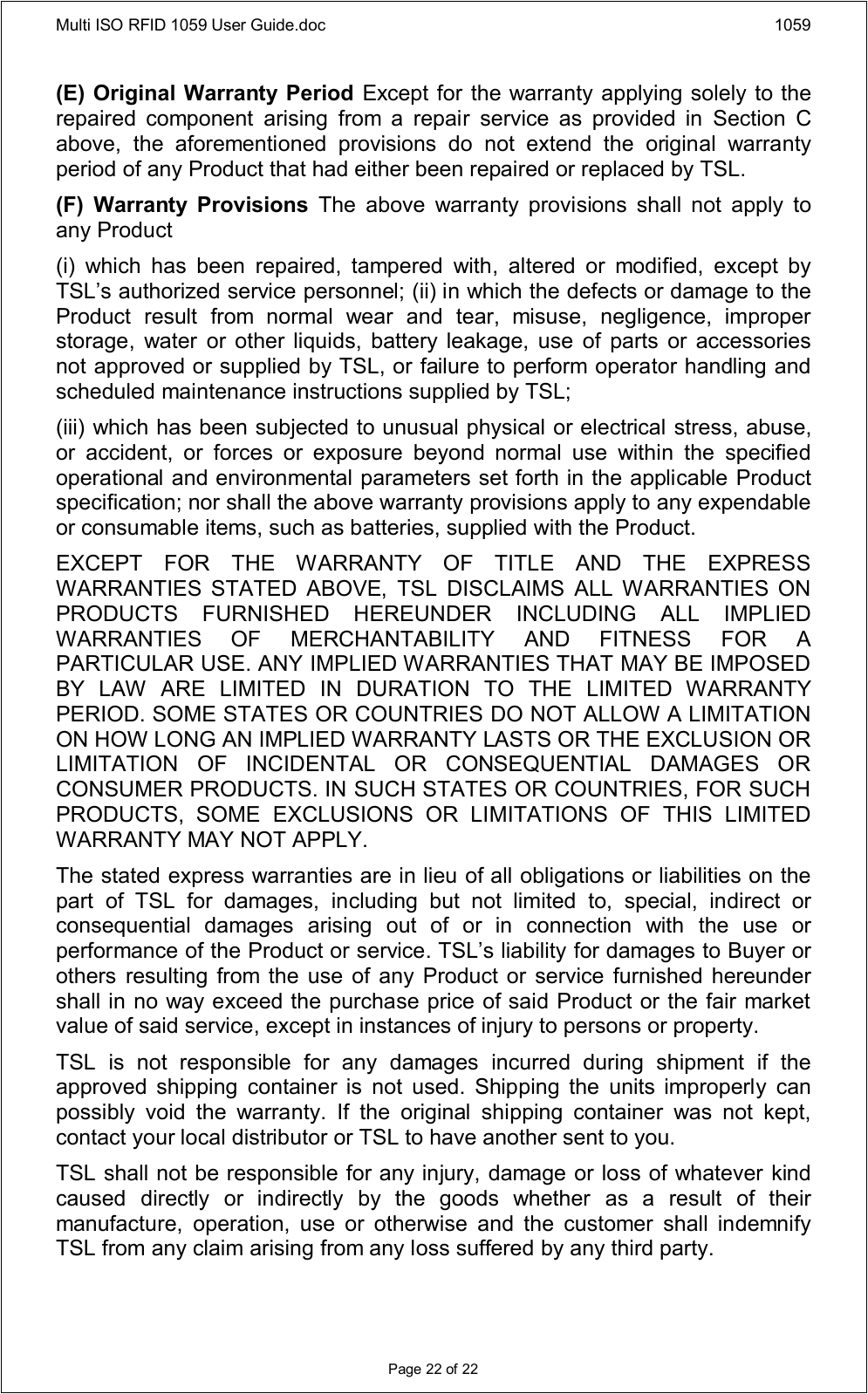 Multi ISO RFID 1059 User Guide.doc 1059Page 22 of 22(E) Original Warranty Period Except for the warranty applying solely to the repaired  component  arising  from  a  repair  service  as  provided  in  Section  C above,  the  aforementioned  provisions  do  not  extend  the  original  warranty period of any Product that had either been repaired or replaced by TSL.(F)  Warranty  Provisions  The  above  warranty  provisions  shall  not  apply  to any Product(i)  which  has  been  repaired,  tampered  with,  altered  or  modified,  except  by TSL’s authorized service personnel; (ii) in which the defects or damage to the Product  result  from  normal  wear  and  tear,  misuse,  negligence,  improper storage,  water  or other liquids,  battery leakage, use of  parts  or accessories not approved or supplied by TSL, or failure to perform operator handling and scheduled maintenance instructions supplied by TSL;(iii) which has been subjected to unusual physical or electrical stress, abuse, or  accident,  or  forces  or  exposure  beyond  normal  use  within  the  specified operational and environmental parameters set forth in the applicable Product specification; nor shall the above warranty provisions apply to any expendable or consumable items, such as batteries, supplied with the Product.EXCEPT  FOR  THE  WARRANTY  OF  TITLE  AND  THE  EXPRESS WARRANTIES  STATED  ABOVE,  TSL  DISCLAIMS  ALL  WARRANTIES  ON PRODUCTS  FURNISHED  HEREUNDER  INCLUDING  ALL  IMPLIED WARRANTIES  OF  MERCHANTABILITY  AND  FITNESS  FOR  A PARTICULAR USE. ANY IMPLIED WARRANTIES THAT MAY BE IMPOSED BY  LAW  ARE  LIMITED  IN  DURATION  TO  THE  LIMITED  WARRANTY PERIOD. SOME STATES OR COUNTRIES DO NOT ALLOW A LIMITATION ON HOW LONG AN IMPLIED WARRANTY LASTS OR THE EXCLUSION OR LIMITATION  OF  INCIDENTAL  OR  CONSEQUENTIAL  DAMAGES  OR CONSUMER PRODUCTS. IN SUCH STATES OR COUNTRIES, FOR SUCH PRODUCTS,  SOME  EXCLUSIONS  OR  LIMITATIONS  OF  THIS  LIMITED WARRANTY MAY NOT APPLY.The stated express warranties are in lieu of all obligations or liabilities on the part  of  TSL  for  damages,  including  but  not  limited  to,  special,  indirect  or consequential  damages  arising  out  of  or  in  connection  with  the  use  or performance of the Product or service. TSL’s liability for damages to Buyer or others  resulting from the use of  any Product or service  furnished hereunder shall in no way exceed the purchase price of said Product or the fair market value of said service, except in instances of injury to persons or property.TSL  is  not  responsible  for  any  damages  incurred  during  shipment  if  the approved  shipping  container  is  not  used.  Shipping  the  units improperly  can possibly  void  the  warranty.  If  the  original  shipping  container  was  not  kept, contact your local distributor or TSL to have another sent to you.TSL shall not be responsible for any injury, damage or loss of whatever kind caused  directly  or  indirectly  by  the  goods  whether  as  a  result  of  their manufacture,  operation,  use  or  otherwise  and  the  customer  shall  indemnify TSL from any claim arising from any loss suffered by any third party.