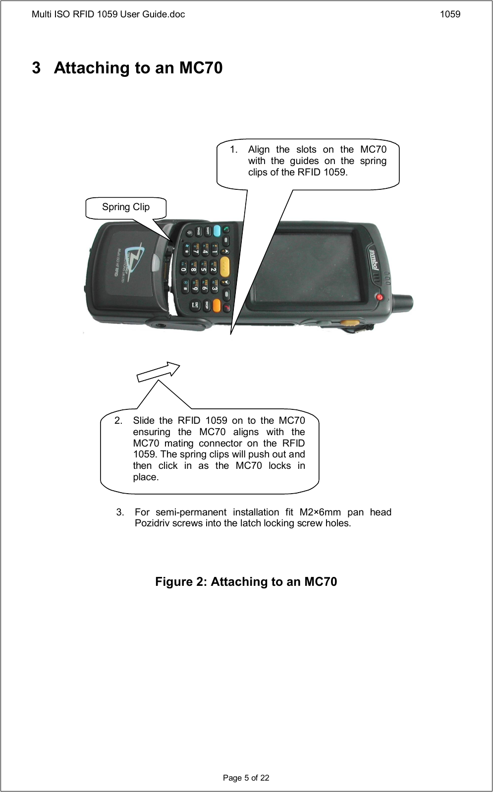 Multi ISO RFID 1059 User Guide.doc 1059Page 5 of 223 Attaching to an MC70Figure 2: Attaching to an MC70Spring Clip3. For  semi-permanent  installation  fit  M2×6mm  pan  head Pozidriv screws into the latch locking screw holes.1.Align  the  slots  on  the  MC70 with  the  guides  on  the  spring clips of the RFID 1059.2. Slide  the  RFID  1059  on  to  the  MC70 ensuring  the  MC70  aligns  with  the MC70  mating  connector  on  the  RFID 1059. The spring clips will push out and then  click  in  as  the  MC70  locks  in place.