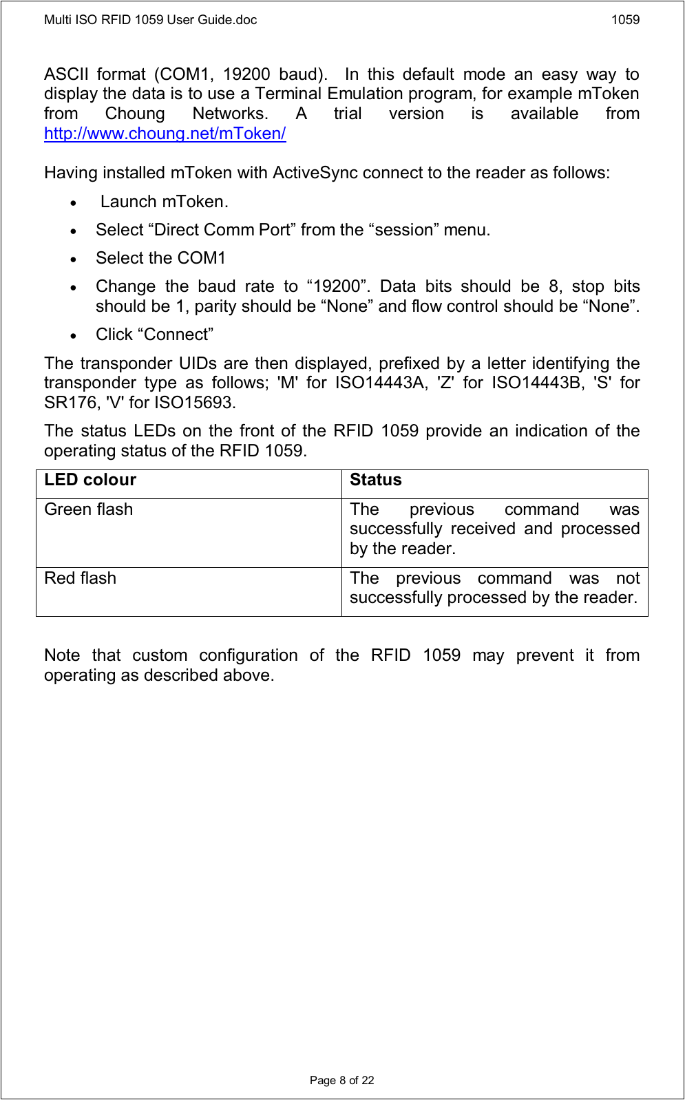 Multi ISO RFID 1059 User Guide.doc 1059Page 8 of 22ASCII  format  (COM1,  19200  baud).    In  this  default  mode  an  easy  way  to display the data is to use a Terminal Emulation program, for example mToken from  Choung  Networks.  A  trial  version  is  available  from http://www.choung.net/mToken/Having installed mToken with ActiveSync connect to the reader as follows: Launch mToken.  Select “Direct Comm Port” from the “session” menu.  Select the COM1  Change  the  baud  rate  to  “19200”.  Data  bits  should  be  8,  stop  bits should be 1, parity should be “None” and flow control should be “None”.  Click “Connect”The transponder UIDs are then displayed, prefixed by a letter identifying the transponder  type  as  follows;  &apos;M&apos;  for  ISO14443A,  &apos;Z&apos;  for  ISO14443B,  &apos;S&apos;  for SR176, &apos;V&apos; for ISO15693.The status LEDs on the  front of  the RFID 1059 provide  an indication of the operating status of the RFID 1059.LED colour StatusGreen flash The  previous  command  was successfully  received  and  processed by the reader.Red flash The  previous  command  was  not successfully processed by the reader.Note  that  custom  configuration  of  the  RFID  1059  may  prevent  it  from operating as described above.