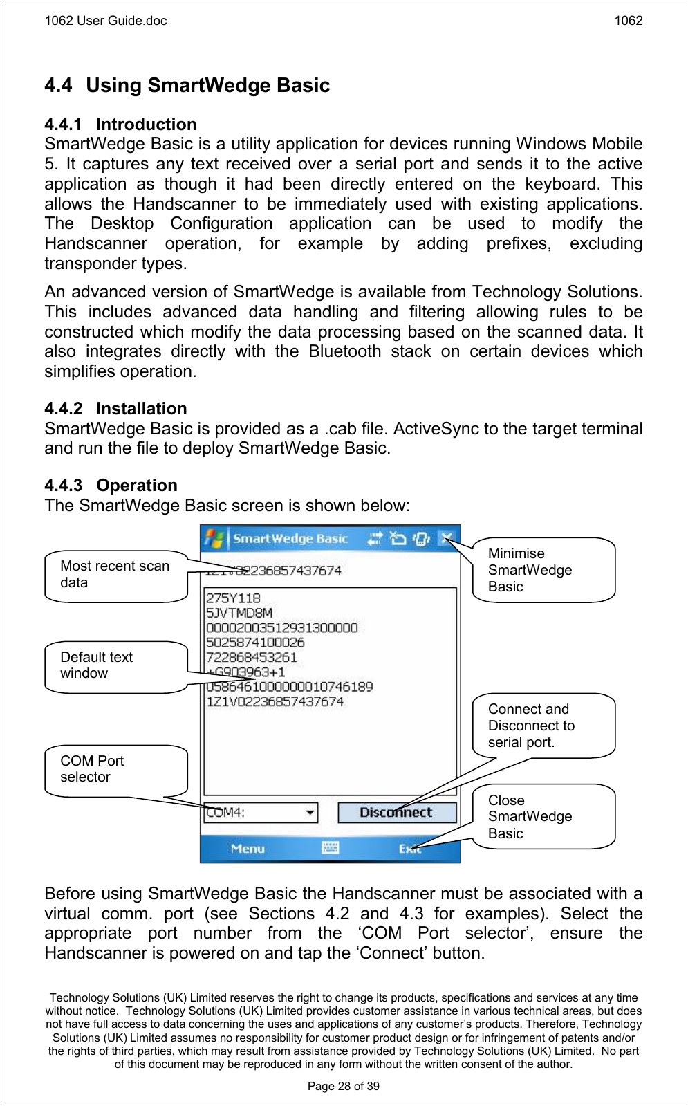 1062 User Guide.doc 1062Technology Solutions (UK) Limited reserves the right to change its products, specifications and services at any time without notice.  Technology Solutions (UK) Limited provides customer assistance in various technical areas, but does not have full access to data concerning the uses and applications of any customer’s products. Therefore, Technology Solutions (UK) Limited assumes no responsibility for customer product design or for infringement of patents and/or the rights of third parties, which may result from assistance provided by Technology Solutions (UK) Limited.  No part of this document may be reproduced in any form without the written consent of the author.Page 28 of 394.4 Using SmartWedge Basic4.4.1 IntroductionSmartWedge Basic is a utility application for devices running Windows Mobile 5.  It  captures any text  received  over  a  serial  port  and  sends  it  to  the  active application  as  though  it  had  been  directly  entered  on  the  keyboard.  This allows  the  Handscanner  to  be  immediately  used  with  existing  applications. The  Desktop  Configuration  application  can  be  used  to  modify  the Handscanner  operation,  for  example  by  adding  prefixes,  excluding transponder types.An advanced version of SmartWedge is available from Technology Solutions. This  includes  advanced  data  handling  and  filtering  allowing  rules  to  be constructed which modify the data processing based on the scanned data. It also  integrates  directly  with  the  Bluetooth  stack  on  certain  devices  which simplifies operation.4.4.2 InstallationSmartWedge Basic is provided as a .cab file. ActiveSync to the target terminal and run the file to deploy SmartWedge Basic.4.4.3 OperationThe SmartWedge Basic screen is shown below:Before using SmartWedge Basic the Handscanner must be associated with a virtual  comm.  port  (see  Sections  4.2  and  4.3  for  examples).  Select  the appropriate  port  number  from  the  ‘COM  Port  selector’,  ensure  the Handscanner is powered on and tap the ‘Connect’ button.Minimise SmartWedge BasicClose SmartWedge BasicConnect and Disconnect to serial port.COM Port selectorDefault text windowMost recent scan data