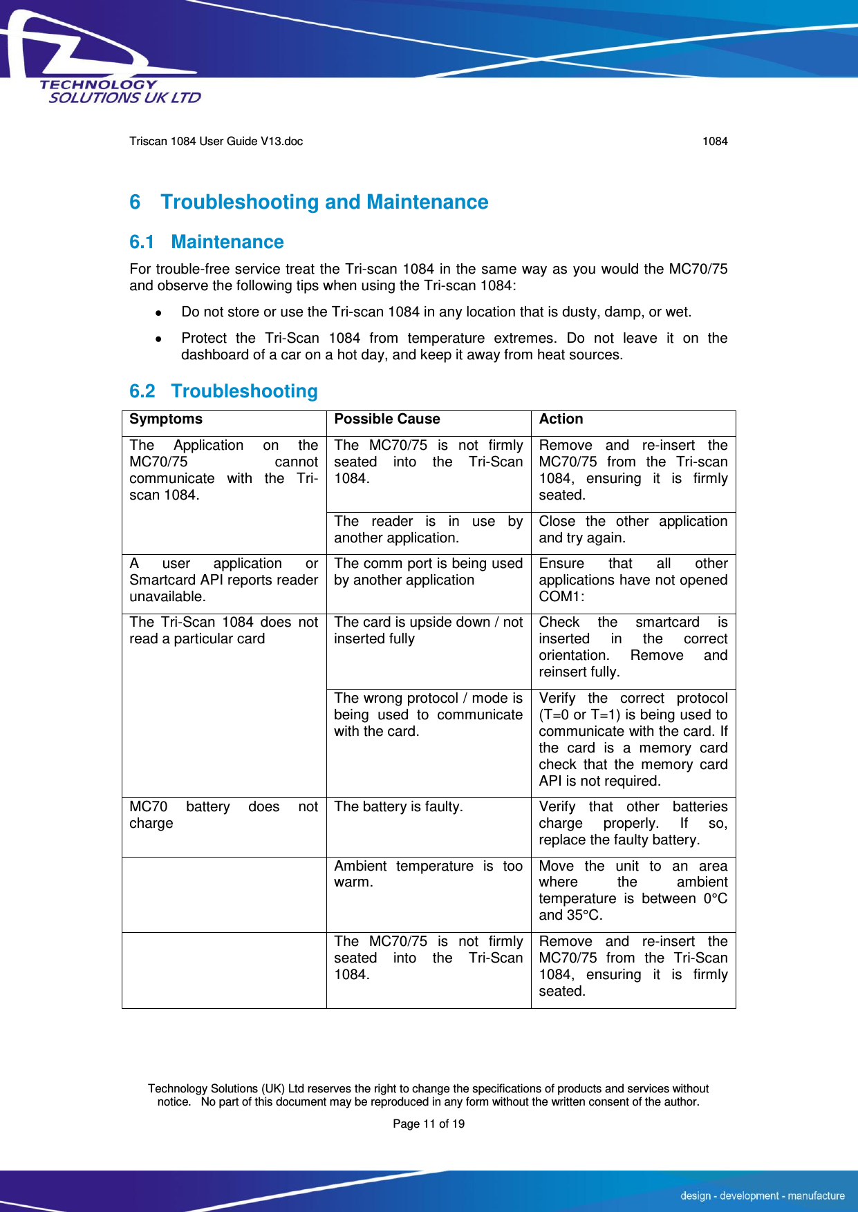      Triscan 1084 User Guide V13.doc   1084  Technology Solutions (UK) Ltd reserves the right to change the specifications of products and services without notice.   No part of this document may be reproduced in any form without the written consent of the author. Page 11 of 19 6  Troubleshooting and Maintenance 6.1  Maintenance For trouble-free service treat the Tri-scan 1084 in the same way as you would the MC70/75 and observe the following tips when using the Tri-scan 1084:   Do not store or use the Tri-scan 1084 in any location that is dusty, damp, or wet.   Protect  the  Tri-Scan  1084  from  temperature  extremes.  Do  not  leave  it  on  the dashboard of a car on a hot day, and keep it away from heat sources. 6.2 Troubleshooting Symptoms Possible Cause Action The  Application  on  the MC70/75  cannot communicate  with  the  Tri-scan 1084. The  MC70/75  is  not  firmly seated  into  the  Tri-Scan 1084. Remove  and  re-insert  the MC70/75  from  the  Tri-scan 1084,  ensuring  it  is  firmly seated. The  reader  is  in  use  by another application. Close  the  other  application and try again. A  user  application  or Smartcard API reports reader unavailable. The comm port is being used by another application Ensure  that  all  other applications have not opened COM1: The  Tri-Scan  1084  does  not read a particular card The card is upside down / not inserted fully Check  the  smartcard  is inserted  in  the  correct orientation.  Remove  and reinsert fully. The wrong protocol / mode is being  used  to  communicate with the card. Verify  the  correct  protocol (T=0 or T=1) is being used to communicate with the card. If the  card  is  a  memory  card check  that  the  memory  card API is not required. MC70  battery  does  not charge The battery is faulty. Verify  that  other  batteries charge  properly.  If  so, replace the faulty battery.  Ambient  temperature  is  too warm. Move  the  unit  to  an  area where  the  ambient temperature  is  between  0°C and 35°C.  The  MC70/75  is  not  firmly seated  into  the  Tri-Scan 1084. Remove  and  re-insert  the MC70/75  from  the  Tri-Scan 1084,  ensuring  it  is  firmly seated. 