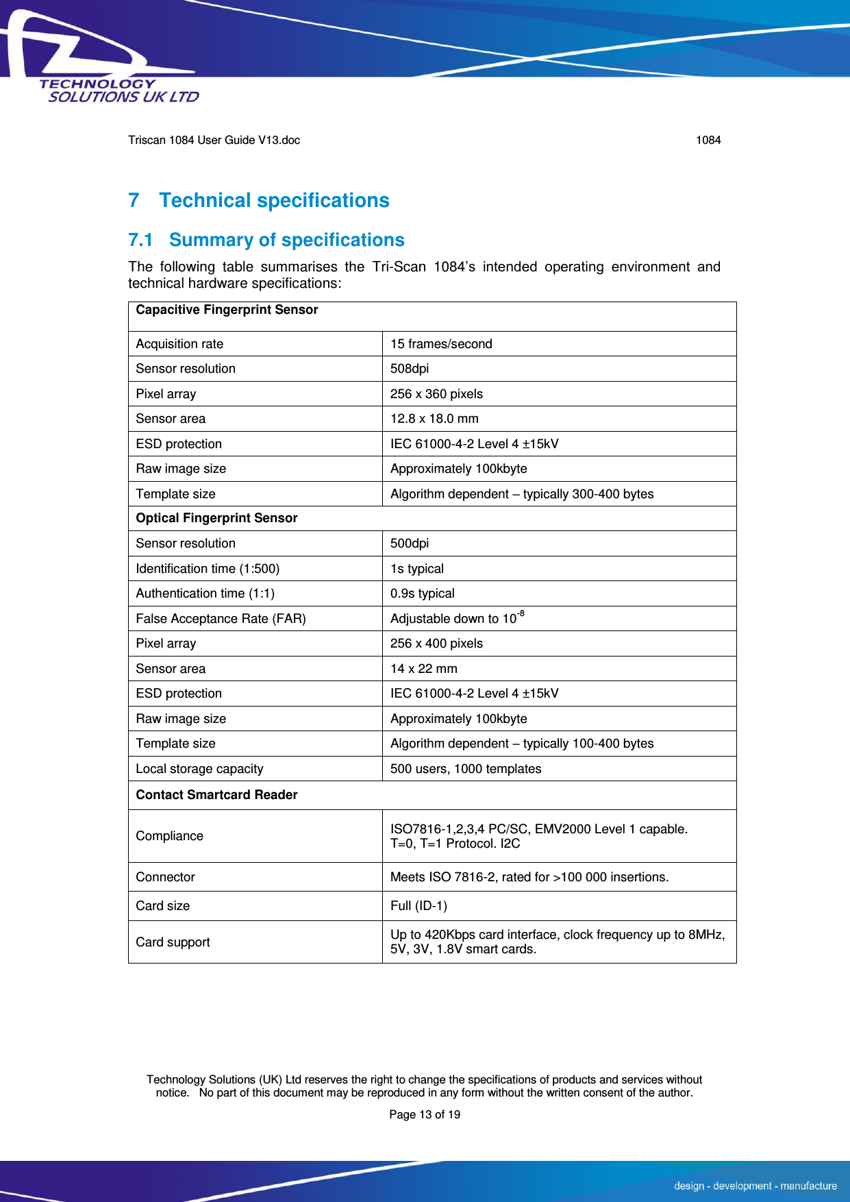      Triscan 1084 User Guide V13.doc   1084  Technology Solutions (UK) Ltd reserves the right to change the specifications of products and services without notice.   No part of this document may be reproduced in any form without the written consent of the author. Page 13 of 19 7  Technical specifications 7.1  Summary of specifications The  following  table  summarises  the  Tri-Scan  1084’s  intended  operating  environment  and technical hardware specifications:  Capacitive Fingerprint Sensor Acquisition rate 15 frames/second Sensor resolution 508dpi Pixel array 256 x 360 pixels Sensor area 12.8 x 18.0 mm ESD protection IEC 61000-4-2 Level 4 ±15kV Raw image size Approximately 100kbyte Template size Algorithm dependent – typically 300-400 bytes Optical Fingerprint Sensor Sensor resolution 500dpi Identification time (1:500) 1s typical Authentication time (1:1) 0.9s typical False Acceptance Rate (FAR) Adjustable down to 10-8 Pixel array 256 x 400 pixels Sensor area 14 x 22 mm ESD protection IEC 61000-4-2 Level 4 ±15kV Raw image size Approximately 100kbyte Template size Algorithm dependent – typically 100-400 bytes Local storage capacity 500 users, 1000 templates Contact Smartcard Reader Compliance ISO7816-1,2,3,4 PC/SC, EMV2000 Level 1 capable. T=0, T=1 Protocol. I2C Connector Meets ISO 7816-2, rated for &gt;100 000 insertions. Card size Full (ID-1) Card support Up to 420Kbps card interface, clock frequency up to 8MHz, 5V, 3V, 1.8V smart cards. 