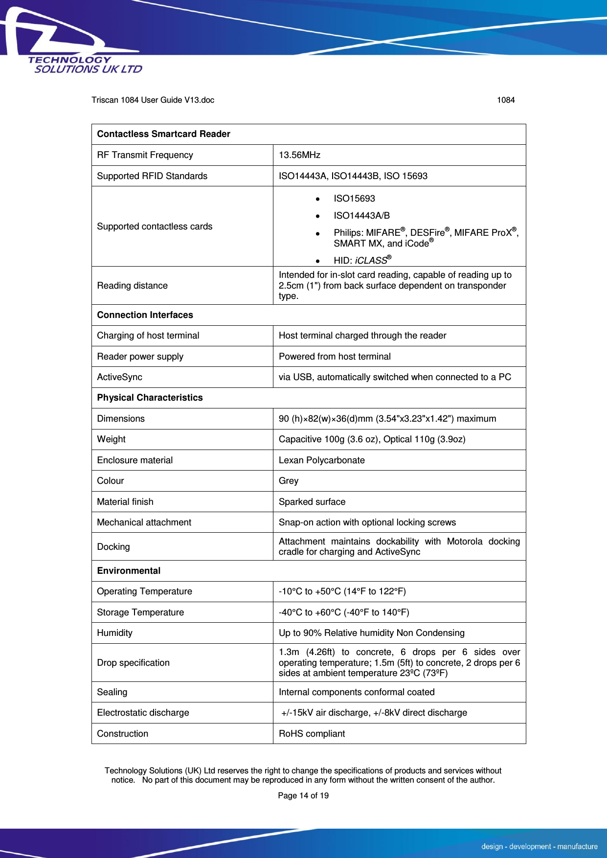      Triscan 1084 User Guide V13.doc   1084  Technology Solutions (UK) Ltd reserves the right to change the specifications of products and services without notice.   No part of this document may be reproduced in any form without the written consent of the author. Page 14 of 19  Contactless Smartcard Reader RF Transmit Frequency   13.56MHz   Supported RFID Standards   ISO14443A, ISO14443B, ISO 15693 Supported contactless cards   ISO15693   ISO14443A/B   Philips: MIFARE®, DESFire®, MIFARE ProX®, SMART MX, and iCode®   HID: iCLASS® Reading distance   Intended for in-slot card reading, capable of reading up to 2.5cm (1&quot;) from back surface dependent on transponder type. Connection Interfaces Charging of host terminal Host terminal charged through the reader Reader power supply Powered from host terminal ActiveSync via USB, automatically switched when connected to a PC Physical Characteristics Dimensions 90 (h)×82(w)×36(d)mm (3.54&quot;x3.23&quot;x1.42&quot;) maximum Weight Capacitive 100g (3.6 oz), Optical 110g (3.9oz) Enclosure material Lexan Polycarbonate Colour Grey Material finish Sparked surface Mechanical attachment Snap-on action with optional locking screws Docking Attachment  maintains  dockability  with  Motorola  docking cradle for charging and ActiveSync Environmental Operating Temperature -10°C to +50°C (14°F to 122°F) Storage Temperature -40°C to +60°C (-40°F to 140°F) Humidity Up to 90% Relative humidity Non Condensing Drop specification 1.3m  (4.26ft)  to  concrete,  6  drops  per  6  sides  over operating temperature; 1.5m (5ft) to concrete, 2 drops per 6 sides at ambient temperature 23ºC (73ºF) Sealing Internal components conformal coated Electrostatic discharge  +/-15kV air discharge, +/-8kV direct discharge Construction RoHS compliant 