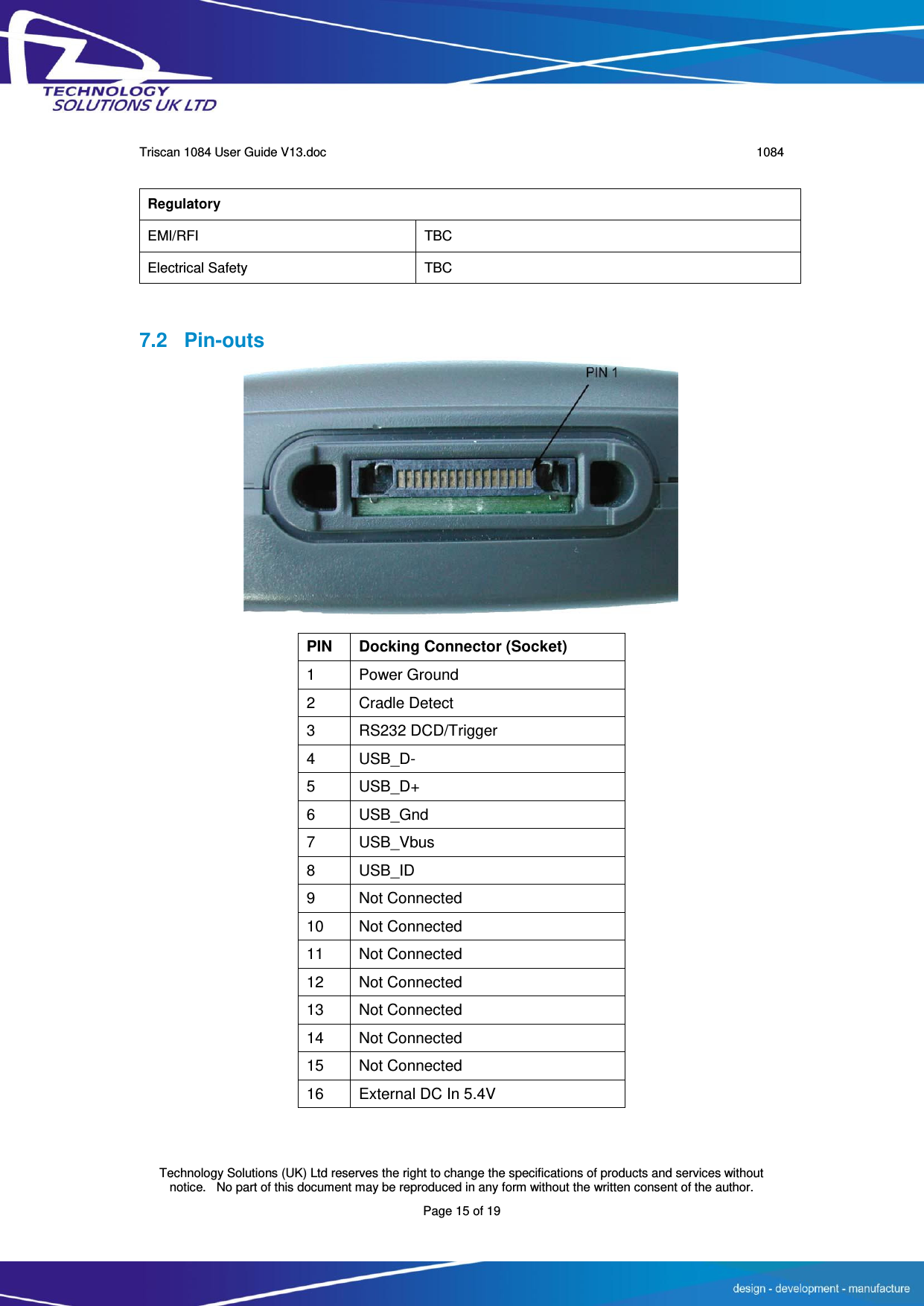      Triscan 1084 User Guide V13.doc   1084  Technology Solutions (UK) Ltd reserves the right to change the specifications of products and services without notice.   No part of this document may be reproduced in any form without the written consent of the author. Page 15 of 19   7.2 Pin-outs           PIN Docking Connector (Socket) 1 Power Ground 2 Cradle Detect 3 RS232 DCD/Trigger 4 USB_D- 5 USB_D+ 6 USB_Gnd 7 USB_Vbus 8 USB_ID 9 Not Connected 10 Not Connected 11 Not Connected 12 Not Connected 13 Not Connected 14 Not Connected 15 Not Connected 16 External DC In 5.4V  Regulatory EMI/RFI TBC Electrical Safety TBC 