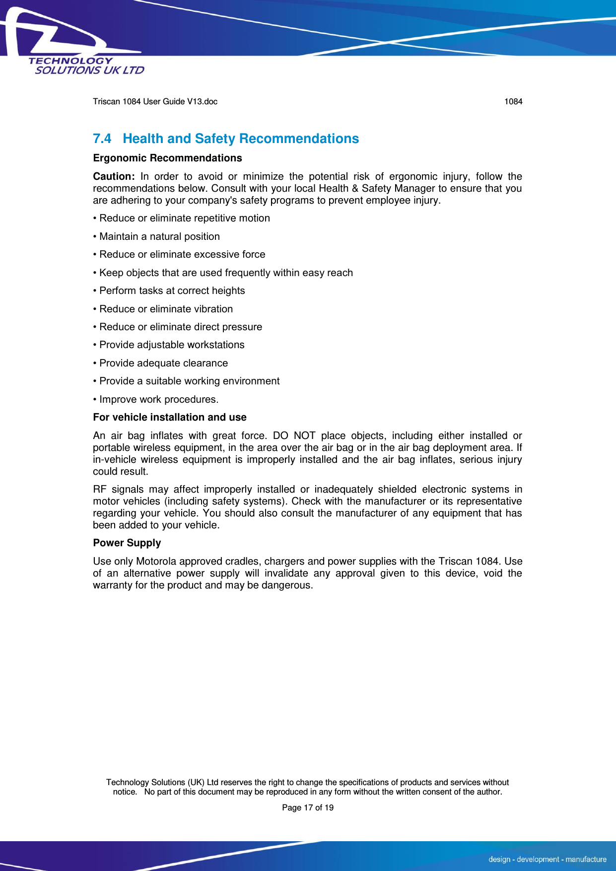      Triscan 1084 User Guide V13.doc   1084  Technology Solutions (UK) Ltd reserves the right to change the specifications of products and services without notice.   No part of this document may be reproduced in any form without the written consent of the author. Page 17 of 19 7.4 Health and Safety Recommendations Ergonomic Recommendations Caution:  In  order  to  avoid  or  minimize  the  potential  risk  of  ergonomic  injury,  follow  the recommendations below. Consult with your local Health &amp; Safety Manager to ensure that you are adhering to your company&apos;s safety programs to prevent employee injury. • Reduce or eliminate repetitive motion • Maintain a natural position • Reduce or eliminate excessive force • Keep objects that are used frequently within easy reach • Perform tasks at correct heights • Reduce or eliminate vibration • Reduce or eliminate direct pressure • Provide adjustable workstations • Provide adequate clearance • Provide a suitable working environment • Improve work procedures. For vehicle installation and use An  air  bag  inflates  with  great  force.  DO  NOT  place  objects,  including  either  installed  or portable wireless equipment, in the area over the air bag or in the air bag deployment area. If in-vehicle  wireless equipment  is improperly installed  and  the air bag  inflates, serious  injury could result. RF  signals  may  affect  improperly  installed  or  inadequately  shielded  electronic  systems  in motor vehicles (including safety systems). Check with the manufacturer or its representative regarding your vehicle. You should also consult the manufacturer of any equipment that has been added to your vehicle. Power Supply Use only Motorola approved cradles, chargers and power supplies with the Triscan 1084. Use of  an  alternative  power  supply  will  invalidate  any  approval  given  to  this  device,  void  the warranty for the product and may be dangerous. 