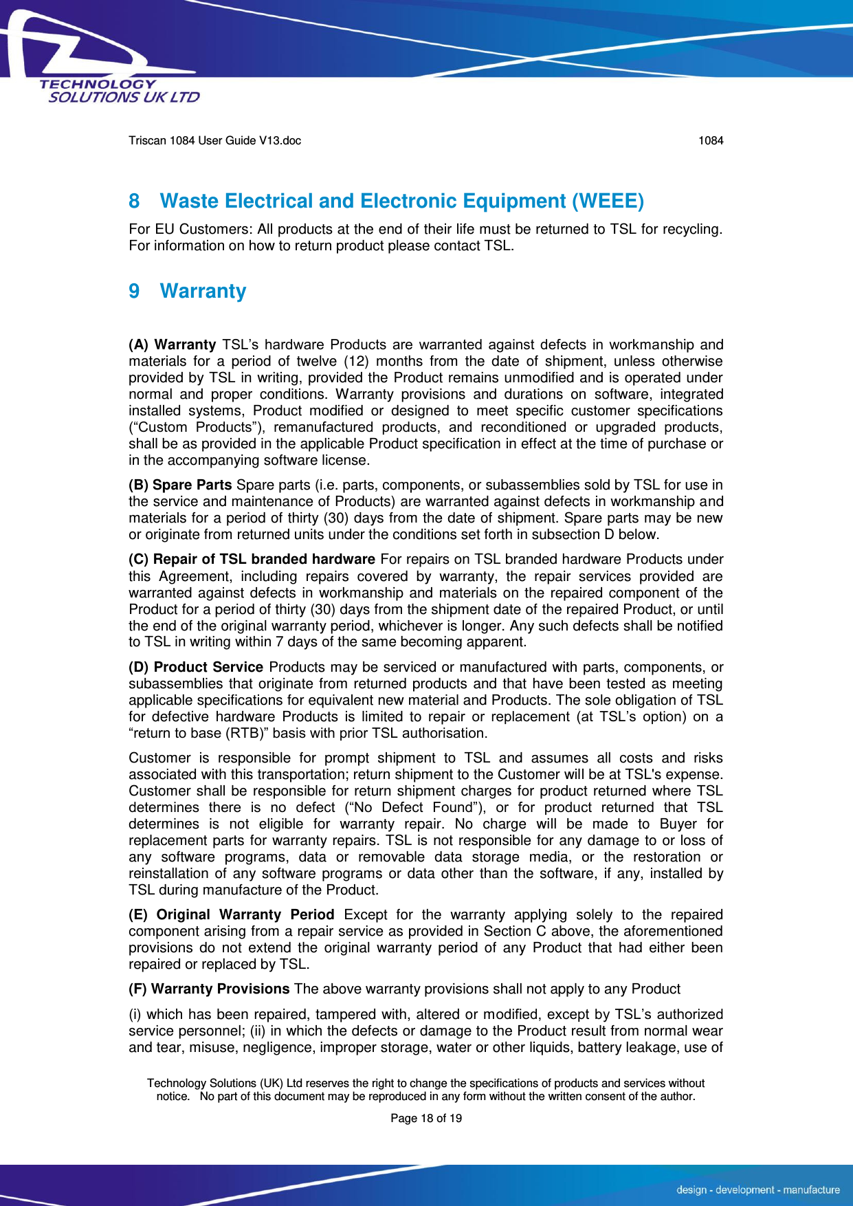      Triscan 1084 User Guide V13.doc   1084  Technology Solutions (UK) Ltd reserves the right to change the specifications of products and services without notice.   No part of this document may be reproduced in any form without the written consent of the author. Page 18 of 19 8  Waste Electrical and Electronic Equipment (WEEE) For EU Customers: All products at the end of their life must be returned to TSL for recycling. For information on how to return product please contact TSL. 9  Warranty  (A) Warranty TSL’s  hardware  Products  are  warranted  against  defects  in  workmanship and materials  for  a  period  of  twelve  (12)  months  from  the  date  of  shipment,  unless  otherwise provided by TSL in writing, provided the Product remains unmodified and is operated under normal  and  proper  conditions.  Warranty  provisions  and  durations  on  software,  integrated installed  systems,  Product  modified  or  designed  to  meet  specific  customer  specifications (“Custom  Products”),  remanufactured  products,  and  reconditioned  or  upgraded  products, shall be as provided in the applicable Product specification in effect at the time of purchase or in the accompanying software license. (B) Spare Parts Spare parts (i.e. parts, components, or subassemblies sold by TSL for use in the service and maintenance of Products) are warranted against defects in workmanship and materials for a period of thirty (30) days from the date of shipment. Spare parts may be new or originate from returned units under the conditions set forth in subsection D below. (C) Repair of TSL branded hardware For repairs on TSL branded hardware Products under this  Agreement,  including  repairs  covered  by  warranty,  the  repair  services  provided  are warranted against defects in workmanship and materials on the repaired component of the Product for a period of thirty (30) days from the shipment date of the repaired Product, or until the end of the original warranty period, whichever is longer. Any such defects shall be notified to TSL in writing within 7 days of the same becoming apparent. (D) Product Service Products may be serviced or manufactured with parts, components, or subassemblies that originate from returned products and that have been tested as meeting applicable specifications for equivalent new material and Products. The sole obligation of TSL for  defective  hardware  Products  is  limited  to  repair  or  replacement  (at  TSL’s  option)  on  a “return to base (RTB)” basis with prior TSL authorisation. Customer  is  responsible  for  prompt  shipment  to  TSL  and  assumes  all  costs  and  risks associated with this transportation; return shipment to the Customer will be at TSL&apos;s expense. Customer shall be responsible for return shipment charges for product returned where TSL determines  there  is  no  defect  (“No  Defect  Found”),  or  for  product  returned  that  TSL determines  is  not  eligible  for  warranty  repair.  No  charge  will  be  made  to  Buyer  for replacement parts for warranty repairs. TSL is not responsible for any damage to or loss of any  software  programs,  data  or  removable  data  storage  media,  or  the  restoration  or reinstallation of  any software  programs or  data other  than  the  software,  if  any, installed by TSL during manufacture of the Product. (E)  Original  Warranty  Period  Except  for  the  warranty  applying  solely  to  the  repaired component arising from a repair service as provided in Section C above, the aforementioned provisions  do  not  extend  the  original  warranty  period  of  any  Product  that  had  either  been repaired or replaced by TSL. (F) Warranty Provisions The above warranty provisions shall not apply to any Product (i) which has been repaired, tampered with, altered or modified, except by TSL’s authorized service personnel; (ii) in which the defects or damage to the Product result from normal wear and tear, misuse, negligence, improper storage, water or other liquids, battery leakage, use of 