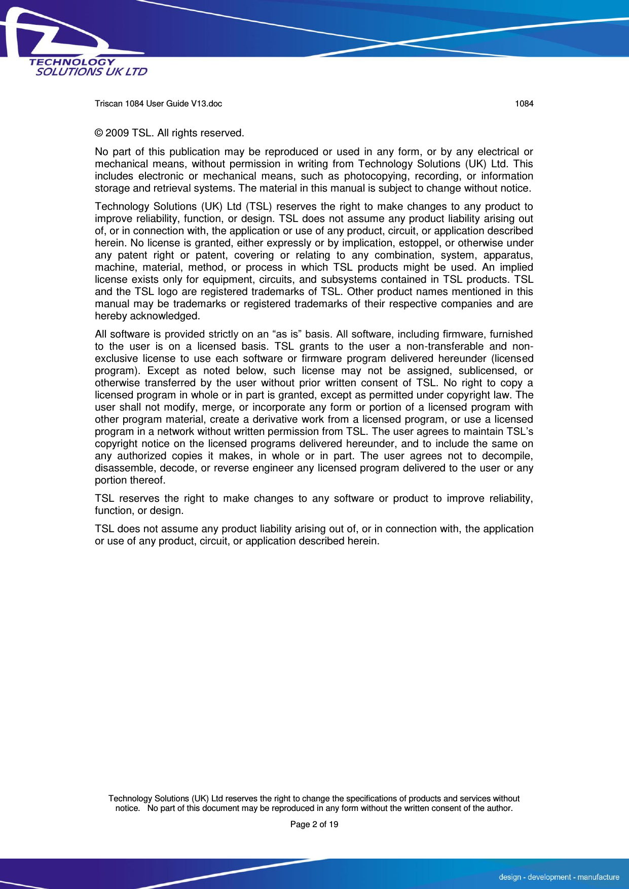      Triscan 1084 User Guide V13.doc   1084  Technology Solutions (UK) Ltd reserves the right to change the specifications of products and services without notice.   No part of this document may be reproduced in any form without the written consent of the author. Page 2 of 19 © 2009 TSL. All rights reserved. No part of  this publication  may be reproduced  or used  in any form,  or  by any electrical or mechanical means,  without permission in  writing  from Technology Solutions (UK)  Ltd. This includes  electronic  or  mechanical  means,  such  as  photocopying,  recording,  or  information storage and retrieval systems. The material in this manual is subject to change without notice. Technology Solutions (UK) Ltd (TSL) reserves the right to make changes to any product to improve reliability, function, or design. TSL does not assume any product liability arising out of, or in connection with, the application or use of any product, circuit, or application described herein. No license is granted, either expressly or by implication, estoppel, or otherwise under any  patent  right  or  patent,  covering  or  relating  to  any  combination,  system,  apparatus, machine,  material,  method,  or  process  in  which  TSL  products  might  be  used.  An  implied license exists only for equipment, circuits, and subsystems contained in TSL products. TSL and the TSL logo are registered trademarks of TSL. Other product names mentioned in this manual may be trademarks or registered trademarks of their respective companies and are hereby acknowledged. All software is provided strictly on an “as is” basis. All software, including firmware, furnished to  the  user  is  on  a  licensed  basis.  TSL  grants  to  the  user  a  non-transferable  and  non-exclusive  license  to  use  each  software  or  firmware  program  delivered  hereunder  (licensed program).  Except  as  noted  below,  such  license  may  not  be  assigned,  sublicensed,  or otherwise  transferred  by  the  user  without  prior  written  consent  of  TSL.  No  right  to  copy  a licensed program in whole or in part is granted, except as permitted under copyright law. The user shall not modify, merge, or incorporate any form or portion of a licensed program with other program material, create a derivative work from a licensed program, or use a licensed program in a network without written permission from TSL. The user agrees to maintain TSL’s copyright notice on the licensed programs delivered hereunder, and to include the same on any  authorized  copies  it  makes,  in  whole  or  in  part.  The  user  agrees  not  to  decompile, disassemble, decode, or reverse engineer any licensed program delivered to the user or any portion thereof. TSL  reserves  the  right  to  make  changes  to  any  software  or  product  to  improve  reliability, function, or design. TSL does not assume any product liability arising out of, or in connection with, the application or use of any product, circuit, or application described herein. 