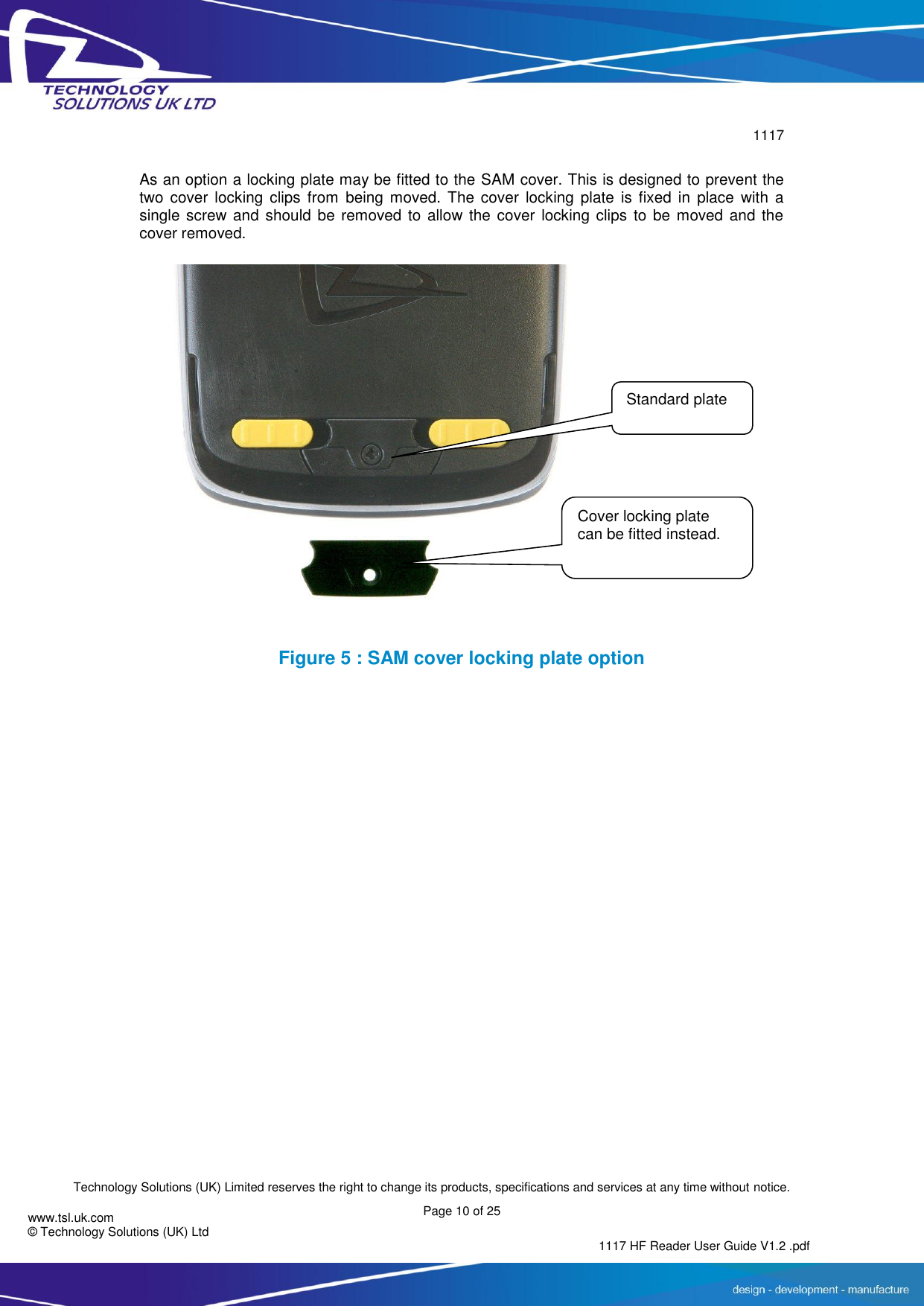        1117  Technology Solutions (UK) Limited reserves the right to change its products, specifications and services at any time without notice. Page 10 of 25 1117 HF Reader User Guide V1.2 .pdf www.tsl.uk.com © Technology Solutions (UK) Ltd   As an option a locking plate may be fitted to the SAM cover. This is designed to prevent the two cover  locking clips  from  being  moved. The  cover  locking  plate  is  fixed  in  place  with  a single screw and should be  removed to allow the cover locking  clips  to  be  moved and the cover removed.  Figure 5 : SAM cover locking plate option     Standard plate Cover locking plate can be fitted instead. 