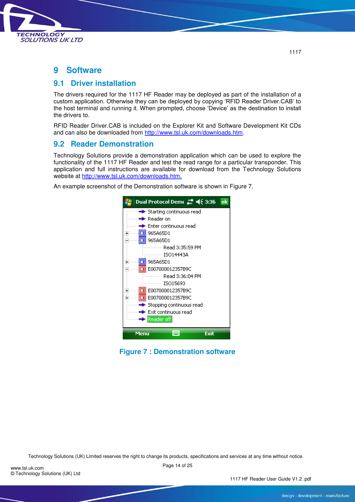        1117  Technology Solutions (UK) Limited reserves the right to change its products, specifications and services at any time without notice. Page 14 of 25 1117 HF Reader User Guide V1.2 .pdf www.tsl.uk.com © Technology Solutions (UK) Ltd   9  Software 9.1  Driver installation The drivers required for the 1117 HF Reader may be deployed as part of the installation of a custom application. Otherwise they can be deployed by copying ‘RFID Reader Driver.CAB’ to the host terminal and running it. When prompted, choose ‘Device’ as the destination to install the drivers to. RFID Reader Driver.CAB is included on the Explorer Kit and Software Development Kit CDs and can also be downloaded from http://www.tsl.uk.com/downloads.htm. 9.2 Reader Demonstration Technology Solutions provide a demonstration application which can be used to explore the functionality of the 1117 HF Reader and test the read range for a particular transponder. This application  and  full  instructions  are  available  for  download  from  the  Technology  Solutions website at http://www.tsl.uk.com/downloads.htm.  An example screenshot of the Demonstration software is shown in Figure 7.  Figure 7 : Demonstration software     