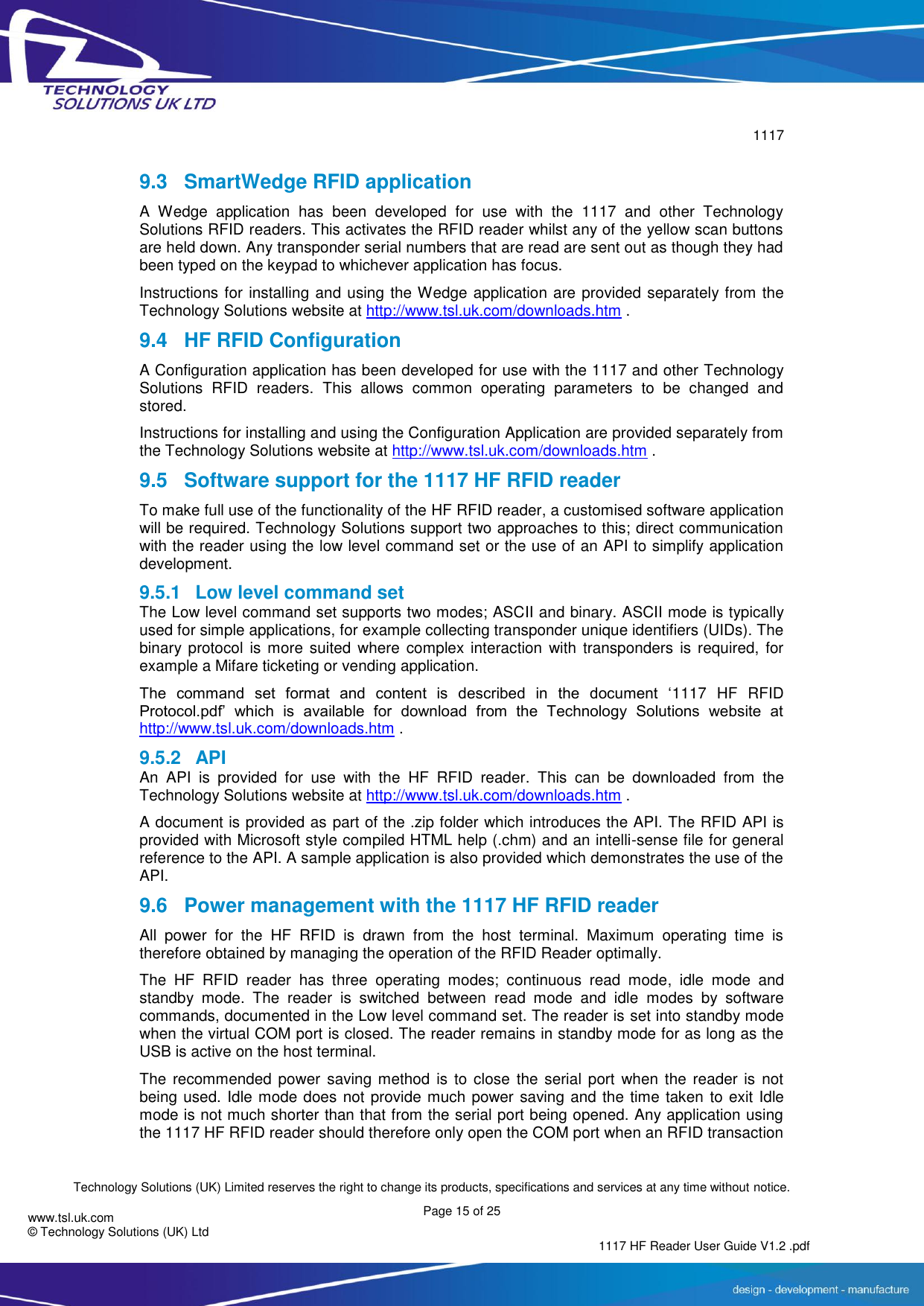        1117  Technology Solutions (UK) Limited reserves the right to change its products, specifications and services at any time without notice. Page 15 of 25 1117 HF Reader User Guide V1.2 .pdf www.tsl.uk.com © Technology Solutions (UK) Ltd   9.3  SmartWedge RFID application A  Wedge  application  has  been  developed  for  use  with  the  1117  and  other  Technology Solutions RFID readers. This activates the RFID reader whilst any of the yellow scan buttons are held down. Any transponder serial numbers that are read are sent out as though they had been typed on the keypad to whichever application has focus. Instructions for installing and using the Wedge application are provided separately from the Technology Solutions website at http://www.tsl.uk.com/downloads.htm . 9.4 HF RFID Configuration A Configuration application has been developed for use with the 1117 and other Technology Solutions  RFID  readers.  This  allows  common  operating  parameters  to  be  changed  and stored. Instructions for installing and using the Configuration Application are provided separately from the Technology Solutions website at http://www.tsl.uk.com/downloads.htm . 9.5  Software support for the 1117 HF RFID reader To make full use of the functionality of the HF RFID reader, a customised software application will be required. Technology Solutions support two approaches to this; direct communication with the reader using the low level command set or the use of an API to simplify application development.  9.5.1  Low level command set The Low level command set supports two modes; ASCII and binary. ASCII mode is typically used for simple applications, for example collecting transponder unique identifiers (UIDs). The binary protocol  is more  suited where  complex  interaction  with  transponders  is  required,  for example a Mifare ticketing or vending application. The  command  set  format  and  content  is  described  in  the  document  ‘1117  HF  RFID Protocol.pdf’  which  is  available  for  download  from  the  Technology  Solutions  website  at http://www.tsl.uk.com/downloads.htm . 9.5.2  API An  API  is  provided  for  use  with  the  HF  RFID  reader.  This  can  be  downloaded  from  the Technology Solutions website at http://www.tsl.uk.com/downloads.htm . A document is provided as part of the .zip folder which introduces the API. The RFID API is provided with Microsoft style compiled HTML help (.chm) and an intelli-sense file for general reference to the API. A sample application is also provided which demonstrates the use of the API. 9.6  Power management with the 1117 HF RFID reader All  power  for  the  HF  RFID  is  drawn  from  the  host  terminal.  Maximum  operating  time  is therefore obtained by managing the operation of the RFID Reader optimally. The  HF  RFID  reader  has  three  operating  modes;  continuous  read  mode,  idle  mode  and standby  mode.  The  reader  is  switched  between  read  mode  and  idle  modes  by  software commands, documented in the Low level command set. The reader is set into standby mode when the virtual COM port is closed. The reader remains in standby mode for as long as the USB is active on the host terminal. The recommended power  saving  method  is  to close the serial  port  when the reader  is  not being used. Idle mode does not provide much power saving and the time taken to exit Idle mode is not much shorter than that from the serial port being opened. Any application using the 1117 HF RFID reader should therefore only open the COM port when an RFID transaction 