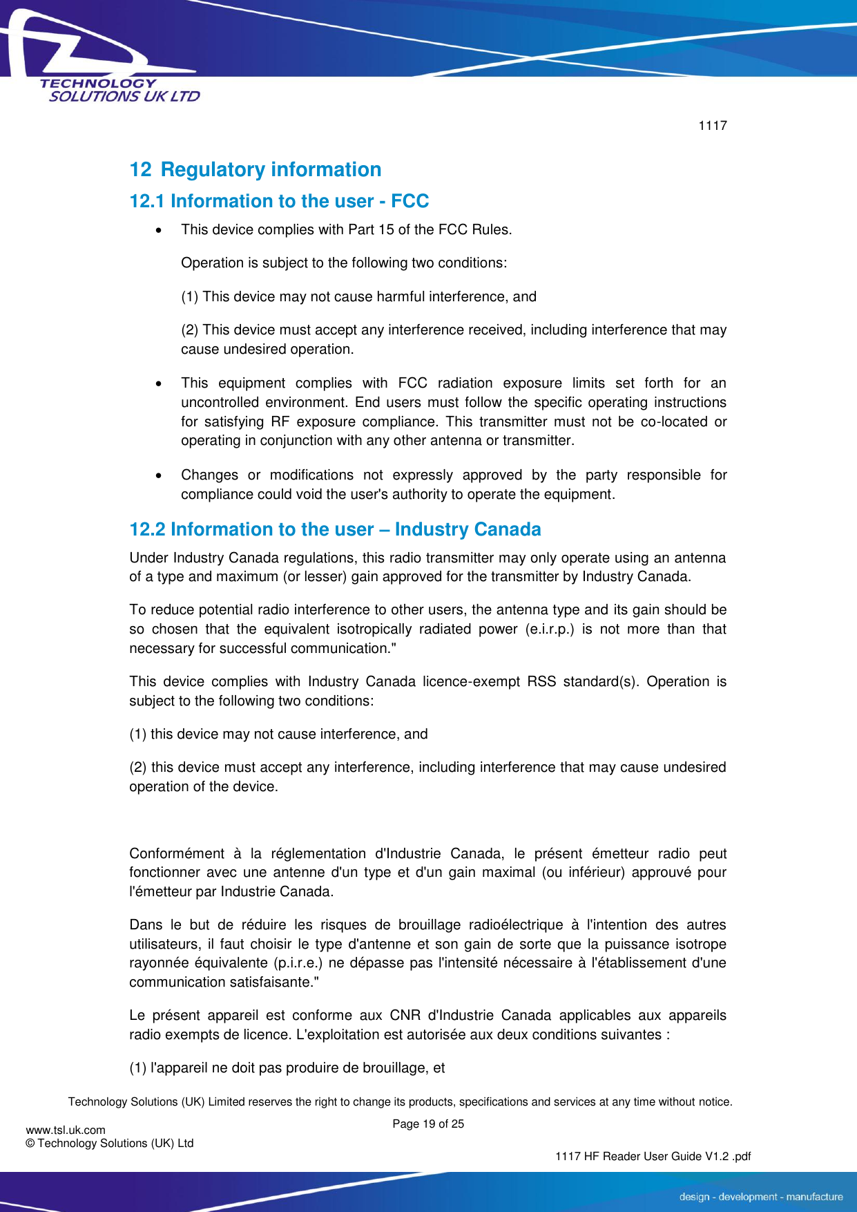        1117  Technology Solutions (UK) Limited reserves the right to change its products, specifications and services at any time without notice. Page 19 of 25 1117 HF Reader User Guide V1.2 .pdf www.tsl.uk.com © Technology Solutions (UK) Ltd   12 Regulatory information 12.1 Information to the user - FCC   This device complies with Part 15 of the FCC Rules.  Operation is subject to the following two conditions:  (1) This device may not cause harmful interference, and  (2) This device must accept any interference received, including interference that may cause undesired operation.    This  equipment  complies  with  FCC  radiation  exposure  limits  set  forth  for  an uncontrolled  environment.  End users must follow the  specific operating  instructions for  satisfying  RF  exposure  compliance.  This  transmitter  must  not  be  co-located  or operating in conjunction with any other antenna or transmitter.    Changes  or  modifications  not  expressly  approved  by  the  party  responsible  for compliance could void the user&apos;s authority to operate the equipment. 12.2 Information to the user – Industry Canada Under Industry Canada regulations, this radio transmitter may only operate using an antenna of a type and maximum (or lesser) gain approved for the transmitter by Industry Canada. To reduce potential radio interference to other users, the antenna type and its gain should be so  chosen  that  the  equivalent  isotropically  radiated  power  (e.i.r.p.)  is  not  more  than  that necessary for successful communication.&quot; This  device  complies  with  Industry  Canada  licence-exempt  RSS  standard(s).  Operation  is subject to the following two conditions: (1) this device may not cause interference, and  (2) this device must accept any interference, including interference that may cause undesired operation of the device.  Conformément  à  la  réglementation  d&apos;Industrie  Canada,  le  présent  émetteur  radio  peut fonctionner  avec  une  antenne  d&apos;un type  et  d&apos;un gain  maximal  (ou inférieur)  approuvé  pour l&apos;émetteur par Industrie Canada.  Dans  le  but  de  réduire  les  risques  de  brouillage  radioélectrique  à  l&apos;intention  des  autres utilisateurs, il faut  choisir le  type  d&apos;antenne et son gain  de  sorte  que la puissance isotrope rayonnée équivalente (p.i.r.e.) ne dépasse pas l&apos;intensité nécessaire à l&apos;établissement d&apos;une communication satisfaisante.&quot; Le  présent  appareil  est  conforme  aux  CNR  d&apos;Industrie  Canada  applicables  aux  appareils radio exempts de licence. L&apos;exploitation est autorisée aux deux conditions suivantes : (1) l&apos;appareil ne doit pas produire de brouillage, et 