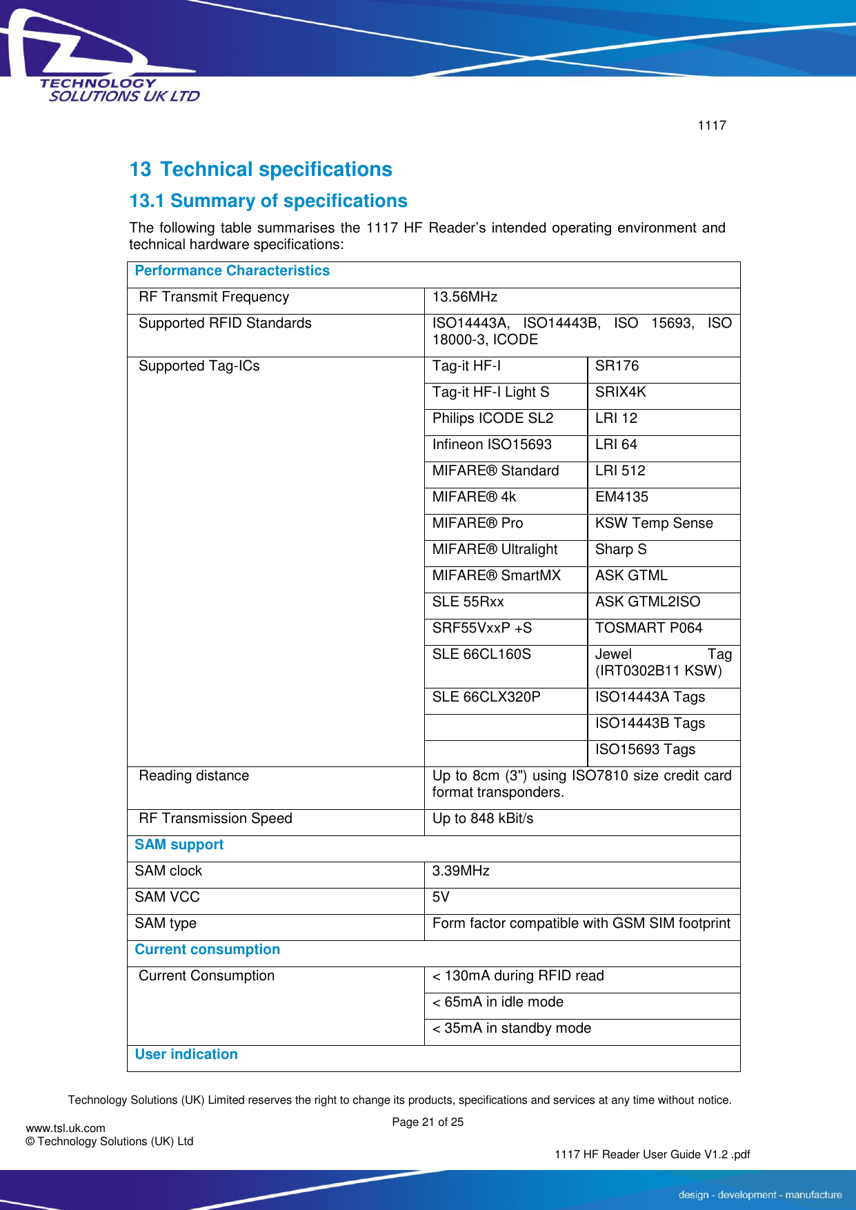        1117  Technology Solutions (UK) Limited reserves the right to change its products, specifications and services at any time without notice. Page 21 of 25 1117 HF Reader User Guide V1.2 .pdf www.tsl.uk.com © Technology Solutions (UK) Ltd   13 Technical specifications 13.1 Summary of specifications The following table summarises the 1117 HF Reader’s  intended operating  environment and technical hardware specifications: Performance Characteristics  RF Transmit Frequency   13.56MHz    Supported RFID Standards   ISO14443A,  ISO14443B,  ISO  15693,  ISO 18000-3, ICODE  Supported Tag-ICs         Tag-it HF-I SR176   Tag-it HF-I Light S SRIX4K   Philips ICODE SL2 LRI 12 Infineon ISO15693 LRI 64 MIFARE® Standard LRI 512 MIFARE® 4k   EM4135 MIFARE® Pro   KSW Temp Sense MIFARE® Ultralight   Sharp S MIFARE® SmartMX   ASK GTML SLE 55Rxx   ASK GTML2ISO SRF55VxxP +S TOSMART P064 SLE 66CL160S   Jewel  Tag (IRT0302B11 KSW) SLE 66CLX320P   ISO14443A Tags    ISO14443B Tags    ISO15693 Tags  Reading distance   Up to 8cm (3&quot;) using ISO7810 size credit card format transponders.  RF Transmission Speed   Up to 848 kBit/s   SAM support SAM clock 3.39MHz SAM VCC 5V SAM type Form factor compatible with GSM SIM footprint Current consumption  Current Consumption     &lt; 130mA during RFID read &lt; 65mA in idle mode &lt; 35mA in standby mode User indication 