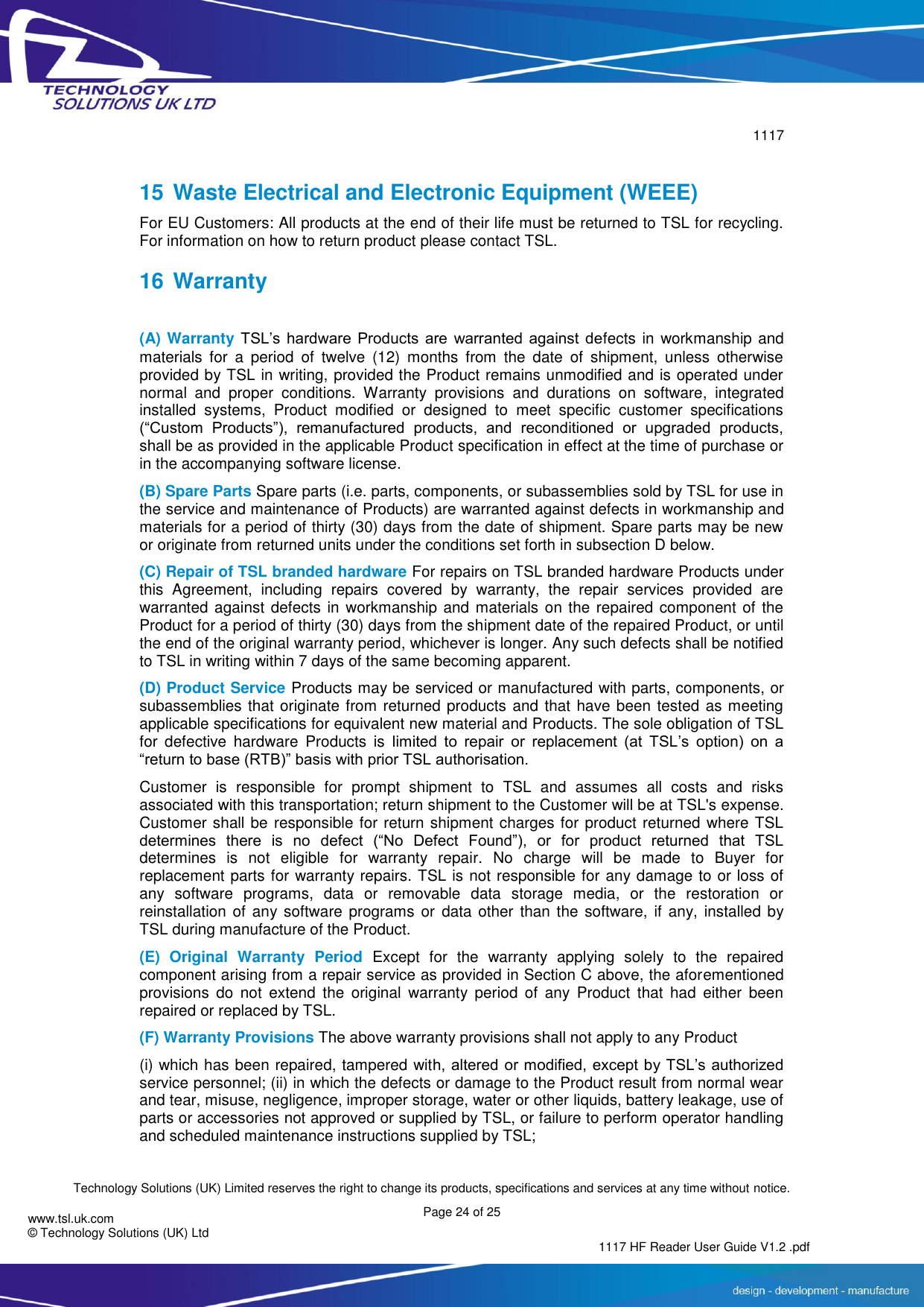        1117  Technology Solutions (UK) Limited reserves the right to change its products, specifications and services at any time without notice. Page 24 of 25 1117 HF Reader User Guide V1.2 .pdf www.tsl.uk.com © Technology Solutions (UK) Ltd   15 Waste Electrical and Electronic Equipment (WEEE) For EU Customers: All products at the end of their life must be returned to TSL for recycling. For information on how to return product please contact TSL. 16 Warranty  (A) Warranty TSL’s  hardware  Products  are  warranted  against  defects in workmanship and materials  for  a  period  of  twelve  (12)  months  from  the  date  of  shipment,  unless  otherwise provided by TSL in writing, provided the Product remains unmodified and is operated under normal  and  proper  conditions.  Warranty  provisions  and  durations  on  software,  integrated installed  systems,  Product  modified  or  designed  to  meet  specific  customer  specifications (“Custom  Products”),  remanufactured  products,  and  reconditioned  or  upgraded  products, shall be as provided in the applicable Product specification in effect at the time of purchase or in the accompanying software license. (B) Spare Parts Spare parts (i.e. parts, components, or subassemblies sold by TSL for use in the service and maintenance of Products) are warranted against defects in workmanship and materials for a period of thirty (30) days from the date of shipment. Spare parts may be new or originate from returned units under the conditions set forth in subsection D below. (C) Repair of TSL branded hardware For repairs on TSL branded hardware Products under this  Agreement,  including  repairs  covered  by  warranty,  the  repair  services  provided  are warranted against defects in workmanship and materials on the repaired component of the Product for a period of thirty (30) days from the shipment date of the repaired Product, or until the end of the original warranty period, whichever is longer. Any such defects shall be notified to TSL in writing within 7 days of the same becoming apparent. (D) Product Service Products may be serviced or manufactured with parts, components, or subassemblies that originate from returned products and that have been tested as meeting applicable specifications for equivalent new material and Products. The sole obligation of TSL for  defective  hardware  Products  is  limited  to  repair  or  replacement  (at  TSL’s  option)  on  a “return to base (RTB)” basis with prior TSL authorisation. Customer  is  responsible  for  prompt  shipment  to  TSL  and  assumes  all  costs  and  risks associated with this transportation; return shipment to the Customer will be at TSL&apos;s expense. Customer shall be responsible for return shipment charges for product returned where TSL determines  there  is  no  defect  (“No  Defect  Found”),  or  for  product  returned  that  TSL determines  is  not  eligible  for  warranty  repair.  No  charge  will  be  made  to  Buyer  for replacement parts for warranty repairs. TSL is not responsible for any damage to or loss of any  software  programs,  data  or  removable  data  storage  media,  or  the  restoration  or reinstallation of  any software  programs or data other  than the  software, if  any, installed by TSL during manufacture of the Product. (E)  Original  Warranty  Period  Except  for  the  warranty  applying  solely  to  the  repaired component arising from a repair service as provided in Section C above, the aforementioned provisions  do  not  extend  the  original  warranty  period  of  any  Product  that  had  either  been repaired or replaced by TSL. (F) Warranty Provisions The above warranty provisions shall not apply to any Product (i) which has been repaired, tampered with, altered  or modified, except by TSL’s authorized service personnel; (ii) in which the defects or damage to the Product result from normal wear and tear, misuse, negligence, improper storage, water or other liquids, battery leakage, use of parts or accessories not approved or supplied by TSL, or failure to perform operator handling and scheduled maintenance instructions supplied by TSL; 
