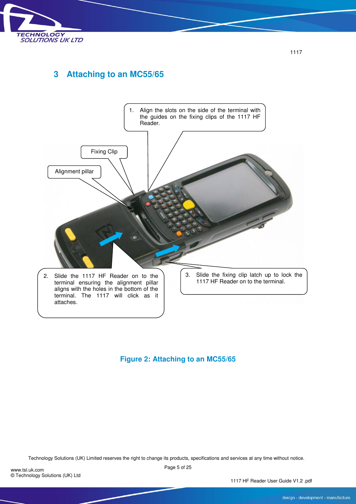        1117  Technology Solutions (UK) Limited reserves the right to change its products, specifications and services at any time without notice. Page 5 of 25 1117 HF Reader User Guide V1.2 .pdf www.tsl.uk.com © Technology Solutions (UK) Ltd   3  Attaching to an MC55/65    Figure 2: Attaching to an MC55/65 Fixing Clip 1. Align the slots on the side of the  terminal with the  guides  on  the  fixing  clips  of  the  1117  HF Reader. 2. Slide  the  1117  HF  Reader  on  to  the terminal  ensuring  the  alignment  pillar aligns with the holes in the bottom of the terminal.  The  1117  will  click  as  it attaches.  Alignment pillar 3. Slide  the  fixing  clip  latch  up  to  lock  the 1117 HF Reader on to the terminal.  