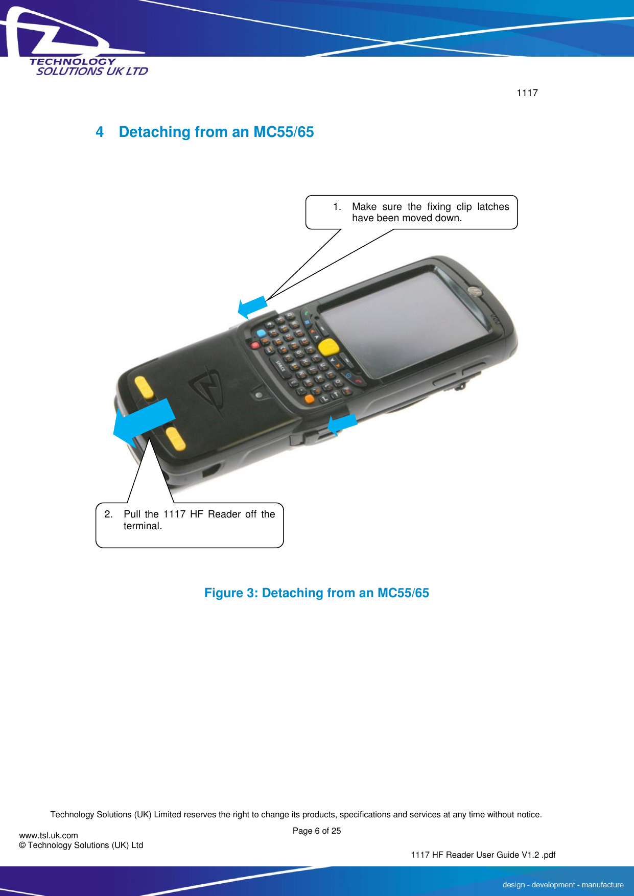        1117  Technology Solutions (UK) Limited reserves the right to change its products, specifications and services at any time without notice. Page 6 of 25 1117 HF Reader User Guide V1.2 .pdf www.tsl.uk.com © Technology Solutions (UK) Ltd   4  Detaching from an MC55/65    Figure 3: Detaching from an MC55/65 1. Make  sure  the  fixing  clip  latches have been moved down. 2. Pull  the  1117  HF  Reader  off the terminal.  
