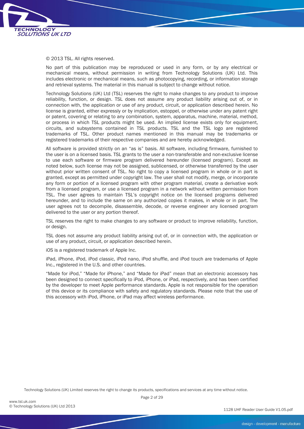          Technology Solutions (UK) Limited reserves the right to change its products, specifications and services at any time without notice.   Page 2 of 29 1128 UHF Reader User Guide V1.05.pdf www.tsl.uk.com © Technology Solutions (UK) Ltd 2013  © 2013 TSL. All rights reserved. No  part  of  this  publication  may  be  reproduced  or  used  in  any  form,  or  by  any  electrical  or mechanical  means,  without  permission  in  writing  from  Technology  Solutions  (UK)  Ltd.  This includes electronic or mechanical means, such as photocopying, recording, or information storage and retrieval systems. The material in this manual is subject to change without notice. Technology Solutions (UK) Ltd (TSL) reserves the right to make changes to any product to improve reliability,  function,  or  design.  TSL  does  not  assume  any  product  liability  arising  out  of,  or  in connection with, the application or use of any product, circuit, or application described herein. No license is granted, either expressly or by implication, estoppel, or otherwise under any patent right or patent, covering or relating to any combination, system, apparatus, machine, material, method, or  process  in  which  TSL  products  might  be  used.  An  implied  license  exists  only  for  equipment, circuits,  and  subsystems  contained  in  TSL  products.  TSL  and  the  TSL  logo  are  registered trademarks  of  TSL.  Other  product  names  mentioned  in  this  manual  may  be  trademarks  or registered trademarks of their respective companies and are hereby acknowledged. All software is  provided strictly on  an “as  is” basis. All software, including firmware, furnished to the user is on a licensed basis. TSL grants to the user a non-transferable and non-exclusive license to  use  each  software  or  firmware  program  delivered  hereunder  (licensed  program).  Except  as noted below, such license may not be assigned, sublicensed, or otherwise transferred by the user without  prior  written  consent  of  TSL.  No  right  to  copy  a  licensed  program  in  whole  or  in  part  is granted, except as permitted under copyright law. The user shall not modify, merge, or incorporate any form  or portion of  a  licensed  program  with  other program material,  create  a derivative work from a licensed program, or use a licensed program in a network without written permission from TSL.  The  user  agrees  to  maintain  TSL’s  copyright  notice  on  the  licensed  programs  delivered hereunder, and  to include the same on any authorized copies  it makes, in  whole  or in  part. The user  agrees  not  to  decompile,  disassemble,  decode,  or  reverse  engineer  any  licensed  program delivered to the user or any portion thereof. TSL reserves the right to make changes to any software or product to improve reliability, function, or design. TSL does not assume any product liability arising out of, or in connection with, the application or use of any product, circuit, or application described herein. iOS is a registered trademark of Apple Inc. iPad, iPhone, iPod, iPod classic, iPod nano, iPod shuffle, and iPod touch are trademarks of Apple Inc., registered in the U.S. and other countries. “Made for iPod,” “Made for iPhone,” and “Made for iPad” mean that an electronic accessory has been designed to connect specifically to iPod, iPhone, or iPad, respectively, and has been certified by the developer to meet Apple performance standards. Apple is not responsible for the operation of this device or its compliance with safety and regulatory standards. Please note that the use of this accessory with iPod, iPhone, or iPad may affect wireless performance. 