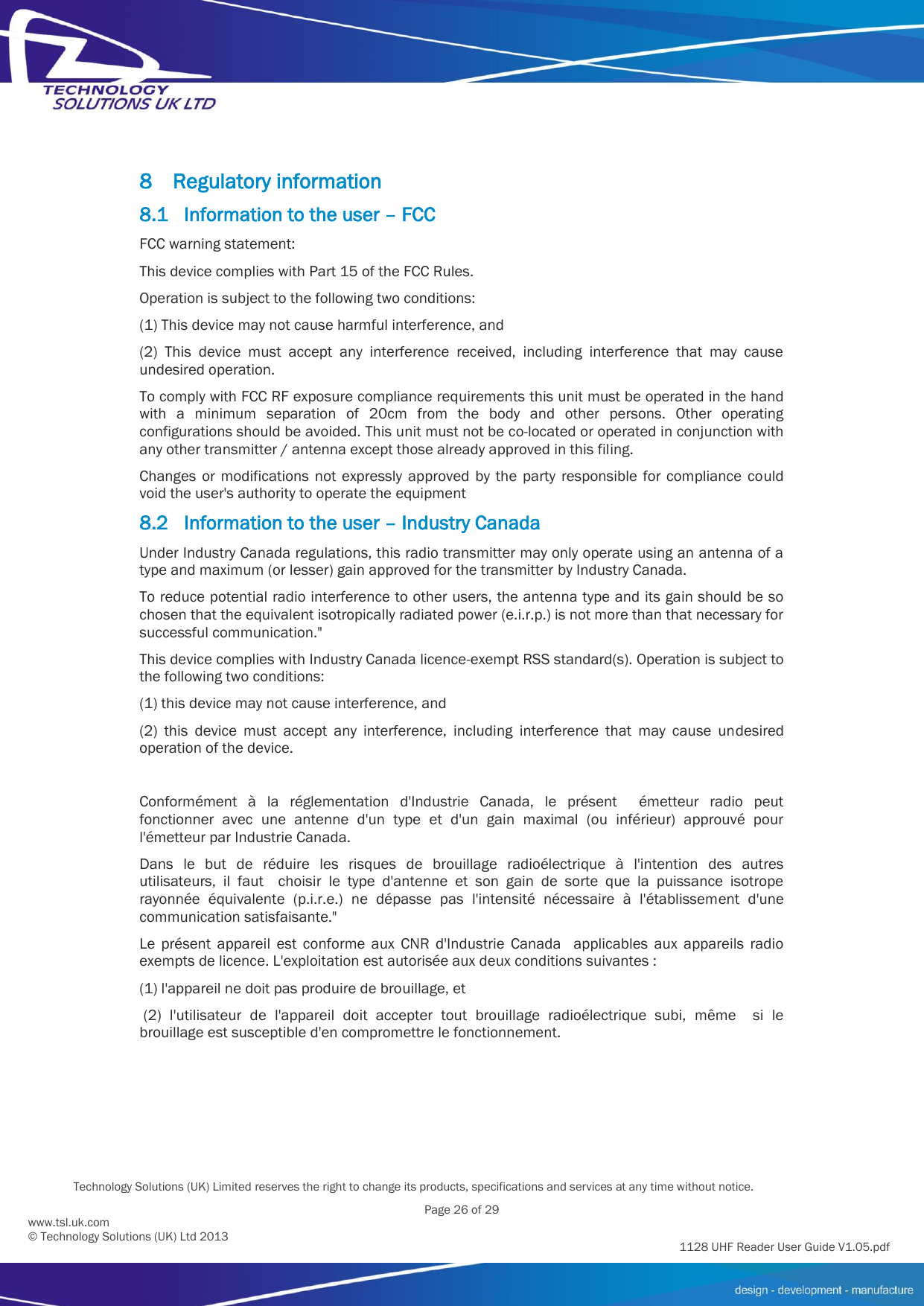          Technology Solutions (UK) Limited reserves the right to change its products, specifications and services at any time without notice.   Page 26 of 29 1128 UHF Reader User Guide V1.05.pdf www.tsl.uk.com © Technology Solutions (UK) Ltd 2013  8 Regulatory information 8.1 Information to the user – FCC FCC warning statement: This device complies with Part 15 of the FCC Rules.  Operation is subject to the following two conditions:  (1) This device may not cause harmful interference, and  (2)  This  device  must  accept  any  interference  received,  including  interference  that  may  cause undesired operation.  To comply with FCC RF exposure compliance requirements this unit must be operated in the hand with  a  minimum  separation  of  20cm  from  the  body  and  other  persons.  Other  operating configurations should be avoided. This unit must not be co-located or operated in conjunction with any other transmitter / antenna except those already approved in this filing. Changes  or  modifications  not  expressly  approved  by  the  party  responsible  for  compliance  could void the user&apos;s authority to operate the equipment 8.2 Information to the user – Industry Canada Under Industry Canada regulations, this radio transmitter may only operate using an antenna of a type and maximum (or lesser) gain approved for the transmitter by Industry Canada. To reduce potential radio interference to other users, the antenna type and its gain should be so chosen that the equivalent isotropically radiated power (e.i.r.p.) is not more than that necessary for successful communication.&quot; This device complies with Industry Canada licence-exempt RSS standard(s). Operation is subject to the following two conditions: (1) this device may not cause interference, and  (2)  this  device  must  accept  any  interference,  including  interference  that  may  cause  undesired operation of the device.  Conformément  à  la  réglementation  d&apos;Industrie  Canada,  le  présent    émetteur  radio  peut fonctionner  avec  une  antenne  d&apos;un  type  et  d&apos;un  gain  maximal  (ou  inférieur)  approuvé  pour l&apos;émetteur par Industrie Canada.  Dans  le  but  de  réduire  les  risques  de  brouillage  radioélectrique  à  l&apos;intention  des  autres utilisateurs,  il  faut    choisir  le  type  d&apos;antenne  et  son  gain  de  sorte  que  la  puissance  isotrope rayonnée  équivalente  (p.i.r.e.)  ne  dépasse  pas  l&apos;intensité  nécessaire  à  l&apos;établissement  d&apos;une communication satisfaisante.&quot; Le  présent  appareil  est  conforme  aux  CNR  d&apos;Industrie  Canada    applicables  aux  appareils  radio exempts de licence. L&apos;exploitation est autorisée aux deux conditions suivantes : (1) l&apos;appareil ne doit pas produire de brouillage, et   (2)  l&apos;utilisateur  de  l&apos;appareil  doit  accepter  tout  brouillage  radioélectrique  subi,  même    si  le brouillage est susceptible d&apos;en compromettre le fonctionnement.   