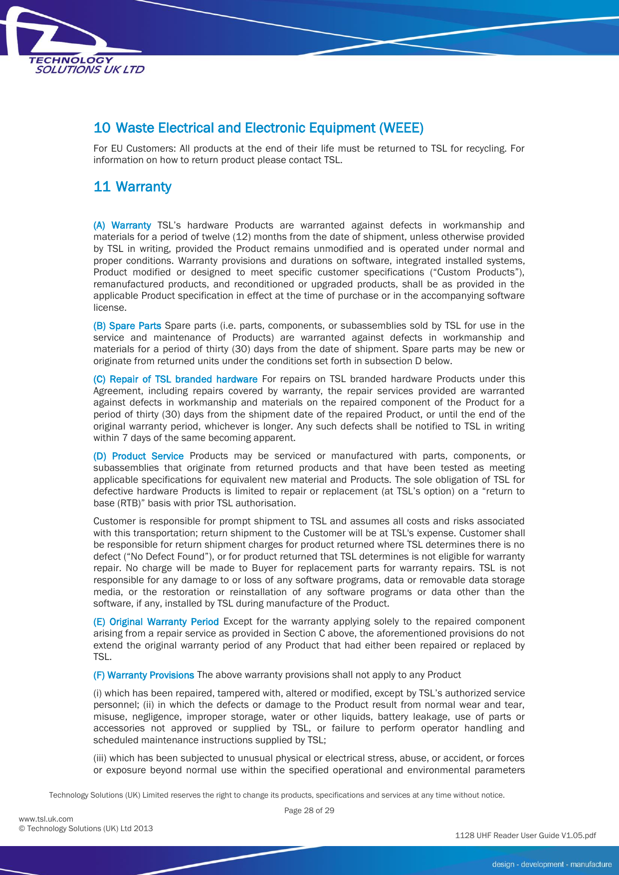          Technology Solutions (UK) Limited reserves the right to change its products, specifications and services at any time without notice.   Page 28 of 29 1128 UHF Reader User Guide V1.05.pdf www.tsl.uk.com © Technology Solutions (UK) Ltd 2013  10 Waste Electrical and Electronic Equipment (WEEE) For EU Customers: All products at the end of their life must be returned to TSL for recycling. For information on how to return product please contact TSL. 11 Warranty  (A)  Warranty  TSL’s  hardware  Products  are  warranted  against  defects  in  workmanship  and materials for a period of twelve (12) months from the date of shipment, unless otherwise provided by  TSL  in  writing,  provided  the  Product  remains  unmodified  and  is  operated  under  normal  and proper  conditions.  Warranty  provisions  and  durations  on  software,  integrated  installed  systems, Product  modified  or  designed  to  meet  specific  customer  specifications  (“Custom  Products”), remanufactured  products,  and  reconditioned  or  upgraded  products,  shall  be  as  provided  in  the applicable Product specification in effect at the time of purchase or in the accompanying software license. (B) Spare Parts Spare parts (i.e. parts, components, or subassemblies sold by TSL for use in the service  and  maintenance  of  Products)  are  warranted  against  defects  in  workmanship  and materials for  a  period of thirty (30)  days from  the date of  shipment. Spare  parts may be new  or originate from returned units under the conditions set forth in subsection D below. (C)  Repair  of  TSL  branded  hardware  For  repairs  on  TSL  branded  hardware  Products  under  this Agreement,  including  repairs  covered  by  warranty,  the  repair  services  provided  are  warranted against  defects  in  workmanship  and  materials  on  the  repaired  component  of  the  Product  for  a period of thirty (30) days from the shipment date of the repaired Product, or until the end of the original warranty period,  whichever is longer.  Any such defects shall  be notified  to TSL  in writing within 7 days of the same becoming apparent. (D)  Product  Service  Products  may  be  serviced  or  manufactured  with  parts,  components,  or subassemblies  that  originate  from  returned  products  and  that  have  been  tested  as  meeting applicable specifications for equivalent new material and Products. The sole obligation of TSL for defective hardware Products is limited to repair or replacement (at TSL’s option) on a “return to base (RTB)” basis with prior TSL authorisation. Customer is responsible for prompt shipment to TSL and assumes all costs and risks associated with this transportation; return shipment to the Customer will be at TSL&apos;s expense. Customer shall be responsible for return shipment charges for product returned where TSL determines there is no defect (“No Defect Found”), or for product returned that TSL determines is not eligible for warranty repair.  No  charge  will  be  made  to  Buyer  for  replacement  parts  for  warranty  repairs.  TSL  is  not responsible for any damage to or loss of any software programs, data or removable data storage media,  or  the  restoration  or  reinstallation  of  any  software  programs  or  data  other  than  the software, if any, installed by TSL during manufacture of the Product. (E)  Original  Warranty  Period  Except  for  the  warranty  applying  solely  to  the  repaired  component arising from a repair service as provided in Section C above, the aforementioned provisions do not extend  the  original  warranty  period  of  any  Product  that  had  either  been  repaired  or  replaced  by TSL. (F) Warranty Provisions The above warranty provisions shall not apply to any Product (i) which has been repaired, tampered with, altered or modified, except by TSL’s authorized service personnel; (ii) in  which the defects or damage  to  the  Product  result  from normal  wear and  tear, misuse,  negligence,  improper  storage,  water  or  other  liquids,  battery  leakage,  use  of  parts  or accessories  not  approved  or  supplied  by  TSL,  or  failure  to  perform  operator  handling  and scheduled maintenance instructions supplied by TSL; (iii) which has been subjected to unusual physical or electrical stress, abuse, or accident, or forces or  exposure  beyond  normal  use  within  the  specified  operational  and  environmental  parameters 