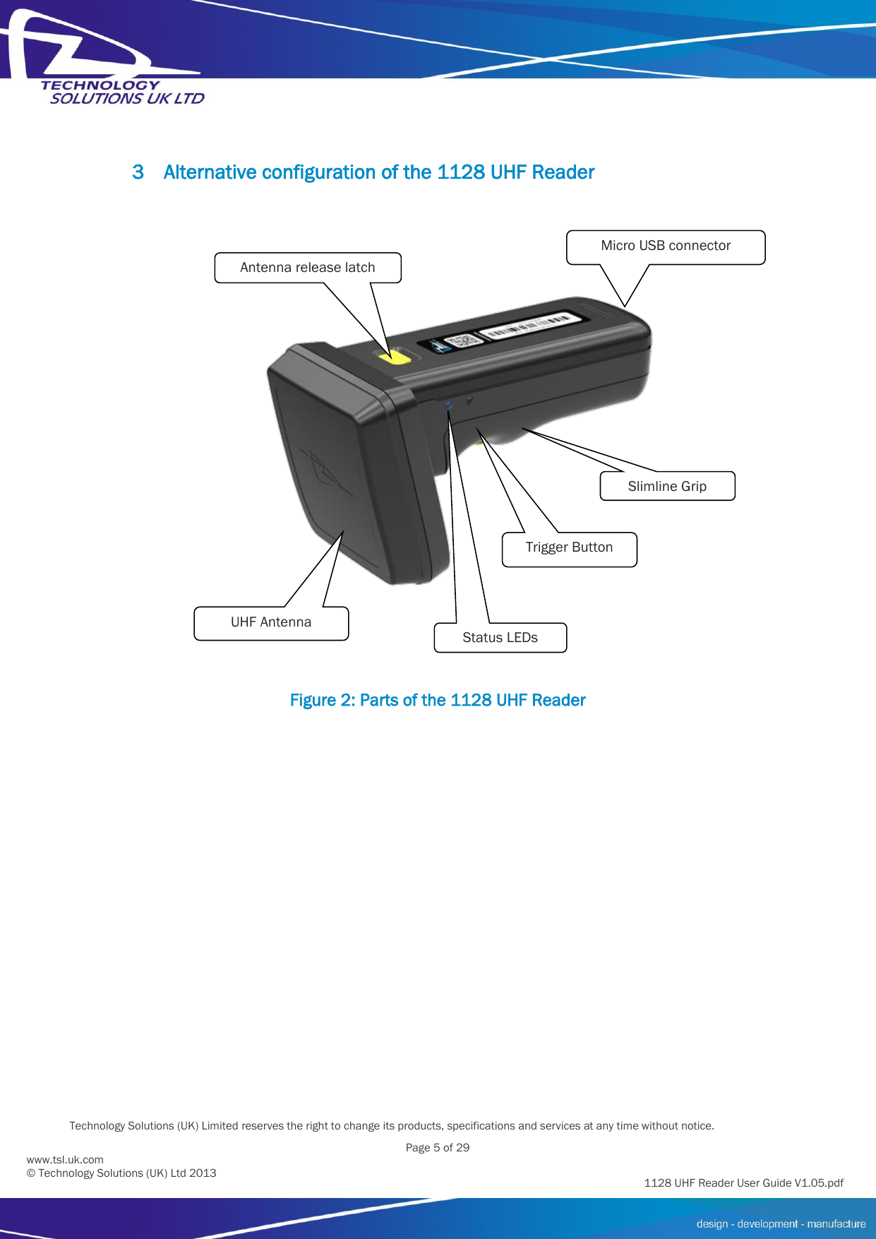          Technology Solutions (UK) Limited reserves the right to change its products, specifications and services at any time without notice.   Page 5 of 29 1128 UHF Reader User Guide V1.05.pdf www.tsl.uk.com © Technology Solutions (UK) Ltd 2013  3 Alternative configuration of the 1128 UHF Reader  Figure 2: Parts of the 1128 UHF Reader Status LEDs Trigger Button Micro USB connector Antenna release latch UHF Antenna Slimline Grip 