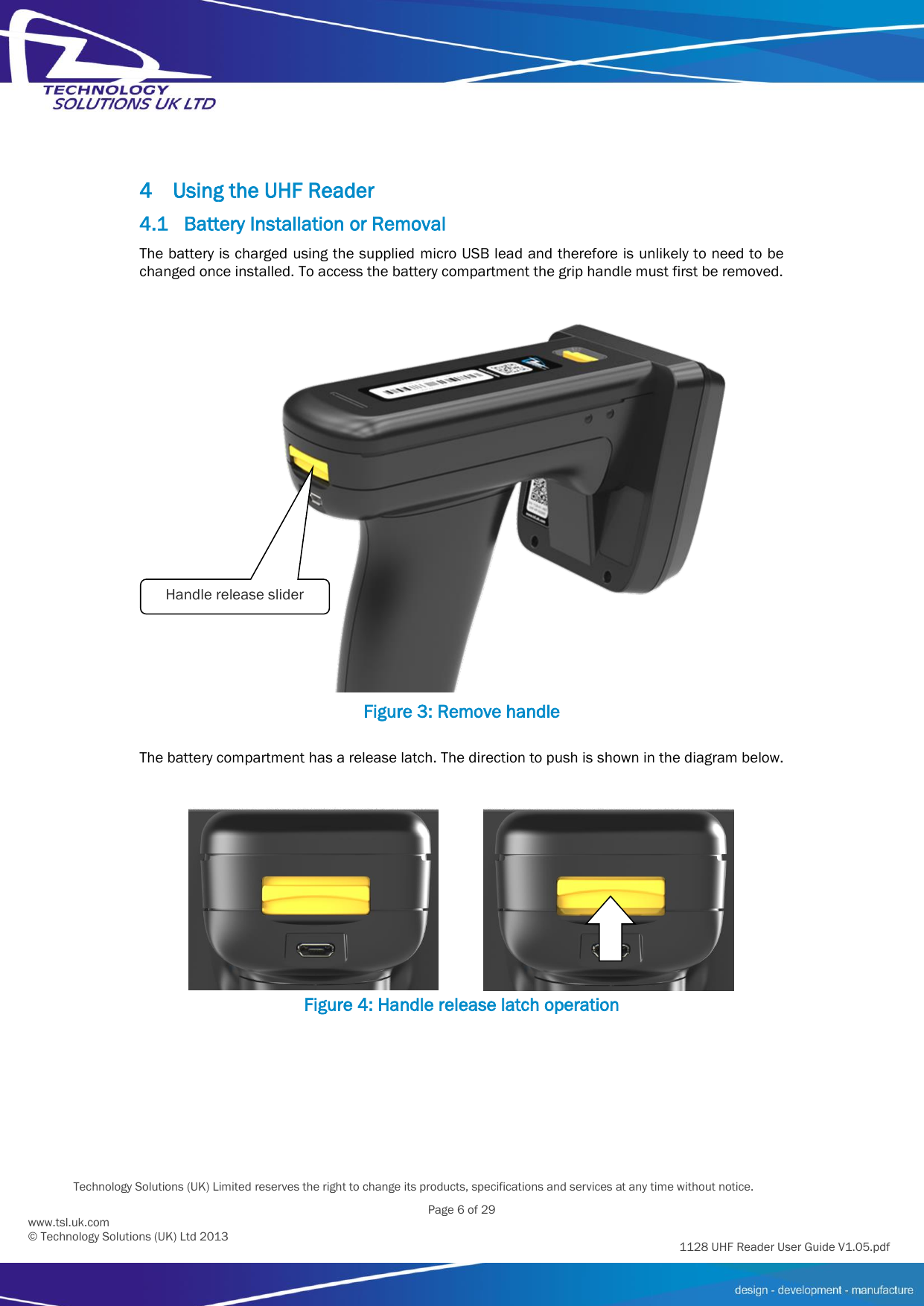         Technology Solutions (UK) Limited reserves the right to change its products, specifications and services at any time without notice.   Page 6 of 29 1128 UHF Reader User Guide V1.05.pdf www.tsl.uk.com © Technology Solutions (UK) Ltd 2013  4 Using the UHF Reader 4.1 Battery Installation or Removal The battery is charged using the supplied micro USB lead and therefore is unlikely to need to be changed once installed. To access the battery compartment the grip handle must first be removed.  Figure 3: Remove handle  The battery compartment has a release latch. The direction to push is shown in the diagram below.    Figure 4: Handle release latch operation Handle release slider 