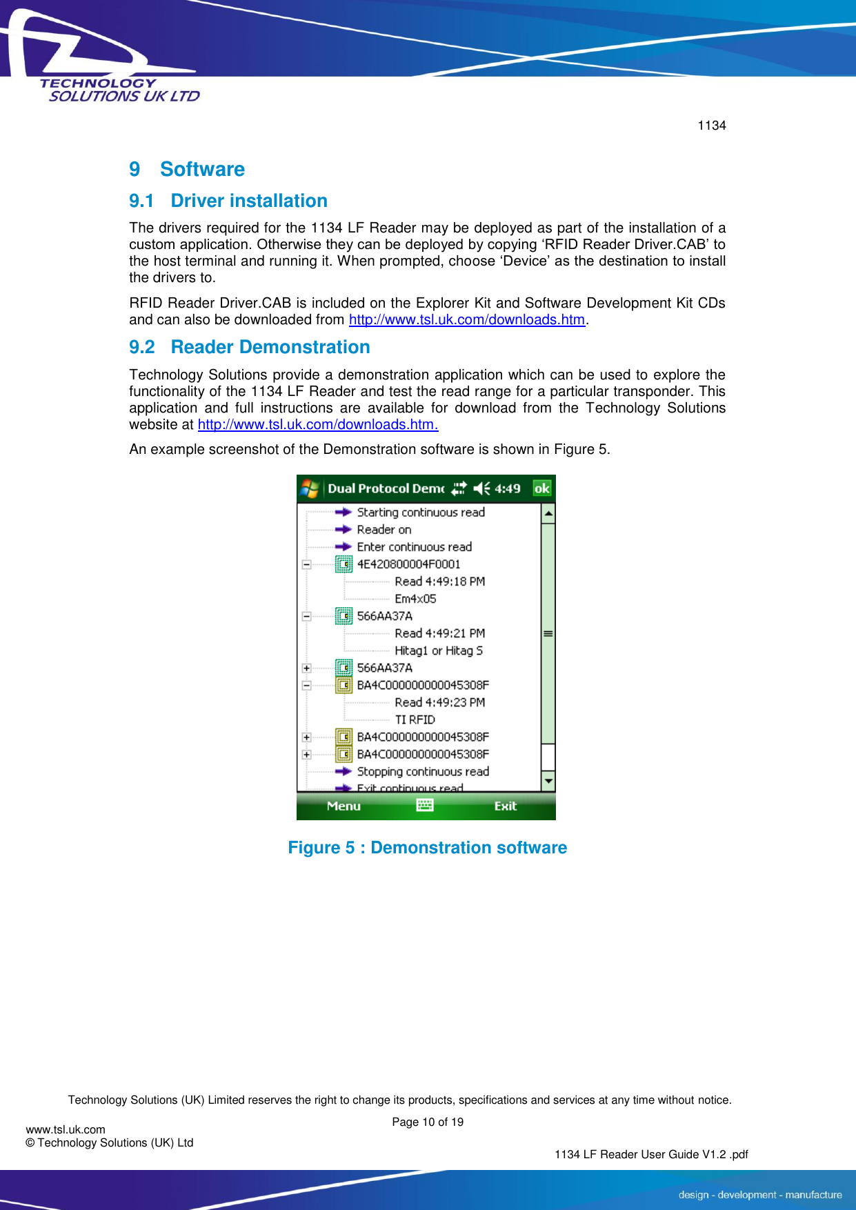        1134  Technology Solutions (UK) Limited reserves the right to change its products, specifications and services at any time without notice.   Page 10 of 19 1134 LF Reader User Guide V1.2 .pdf www.tsl.uk.com © Technology Solutions (UK) Ltd  9  Software 9.1  Driver installation The drivers required for the 1134 LF Reader may be deployed as part of the installation of a custom application. Otherwise they can be deployed by copying ‘RFID Reader Driver.CAB’ to the host terminal and running it. When prompted, choose ‘Device’ as the destination to install the drivers to. RFID Reader Driver.CAB is included on the Explorer Kit and Software Development Kit CDs and can also be downloaded from http://www.tsl.uk.com/downloads.htm. 9.2 Reader Demonstration Technology Solutions provide a demonstration application which can be used to explore the functionality of the 1134 LF Reader and test the read range for a particular transponder. This application  and  full  instructions  are  available  for  download  from  the  Technology  Solutions website at http://www.tsl.uk.com/downloads.htm.  An example screenshot of the Demonstration software is shown in Figure 5.  Figure 5 : Demonstration software     