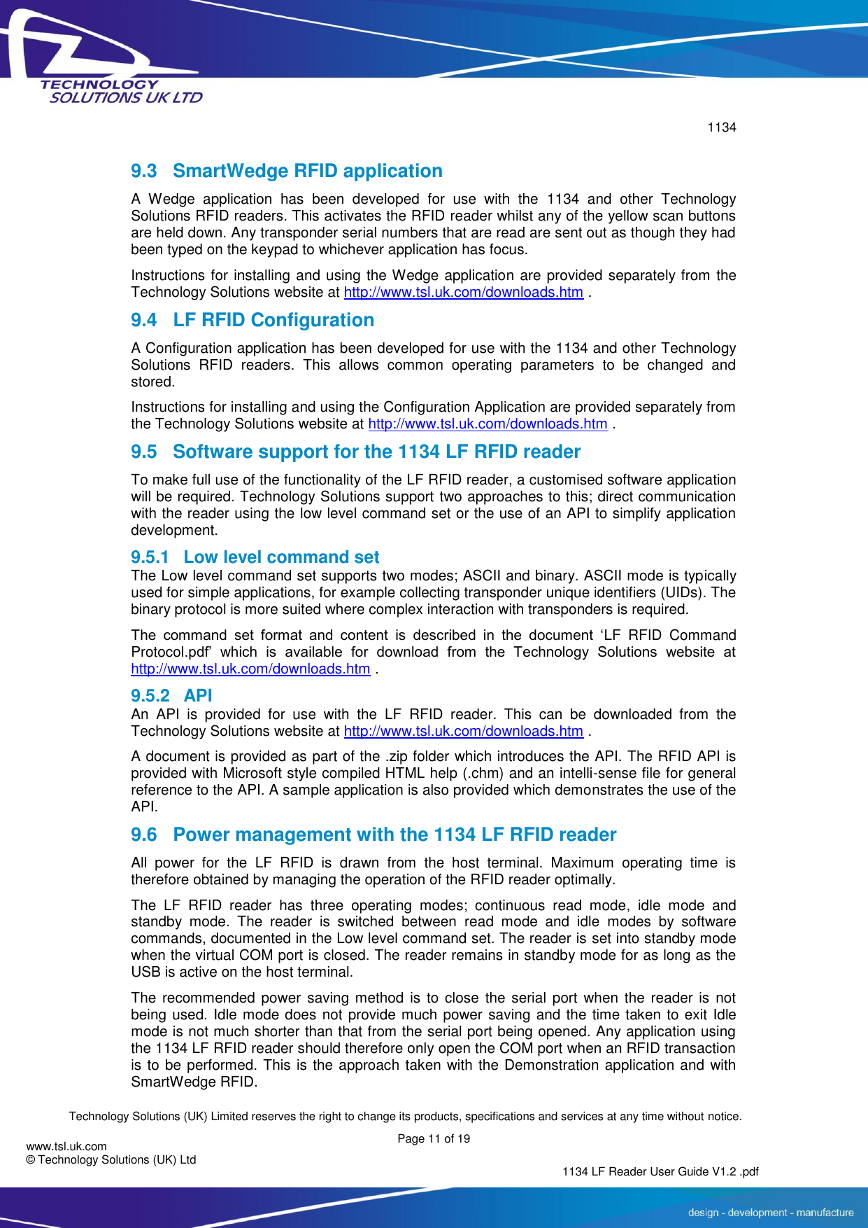        1134  Technology Solutions (UK) Limited reserves the right to change its products, specifications and services at any time without notice.   Page 11 of 19 1134 LF Reader User Guide V1.2 .pdf www.tsl.uk.com © Technology Solutions (UK) Ltd  9.3  SmartWedge RFID application A  Wedge  application  has  been  developed  for  use  with  the  1134  and  other  Technology Solutions RFID readers. This activates the RFID reader whilst any of the yellow scan buttons are held down. Any transponder serial numbers that are read are sent out as though they had been typed on the keypad to whichever application has focus. Instructions for installing and using the Wedge application are provided separately from the Technology Solutions website at http://www.tsl.uk.com/downloads.htm . 9.4 LF RFID Configuration A Configuration application has been developed for use with the 1134 and other Technology Solutions  RFID  readers.  This  allows  common  operating  parameters  to  be  changed  and stored. Instructions for installing and using the Configuration Application are provided separately from the Technology Solutions website at http://www.tsl.uk.com/downloads.htm . 9.5  Software support for the 1134 LF RFID reader To make full use of the functionality of the LF RFID reader, a customised software application will be required. Technology Solutions support two approaches to this; direct communication with the reader using the low level command set or the use of an API to simplify application development.  9.5.1  Low level command set The Low level command set supports two modes; ASCII and binary. ASCII mode is typically used for simple applications, for example collecting transponder unique identifiers (UIDs). The binary protocol is more suited where complex interaction with transponders is required. The  command  set  format  and  content  is  described  in  the  document  ‘LF  RFID  Command Protocol.pdf’  which  is  available  for  download  from  the  Technology  Solutions  website  at http://www.tsl.uk.com/downloads.htm . 9.5.2  API An  API  is  provided  for  use  with  the  LF  RFID  reader.  This  can  be  downloaded  from  the Technology Solutions website at http://www.tsl.uk.com/downloads.htm . A document is provided as part of the .zip folder which introduces the API. The RFID API is provided with Microsoft style compiled HTML help (.chm) and an intelli-sense file for general reference to the API. A sample application is also provided which demonstrates the use of the API. 9.6  Power management with the 1134 LF RFID reader All  power  for  the  LF  RFID  is  drawn  from  the  host  terminal.  Maximum  operating  time  is therefore obtained by managing the operation of the RFID reader optimally. The  LF  RFID  reader  has  three  operating  modes;  continuous  read  mode,  idle  mode  and standby  mode.  The  reader  is  switched  between  read  mode  and  idle  modes  by  software commands, documented in the Low level command set. The reader is set into standby mode when the virtual COM port is closed. The reader remains in standby mode for as long as the USB is active on the host terminal. The recommended power  saving  method  is  to close the serial  port  when the reader  is  not being used. Idle mode does not provide much power saving and the time taken to exit Idle mode is not much shorter than that from the serial port being opened. Any application using the 1134 LF RFID reader should therefore only open the COM port when an RFID transaction is to be performed. This is the approach taken with the Demonstration application and with SmartWedge RFID.   