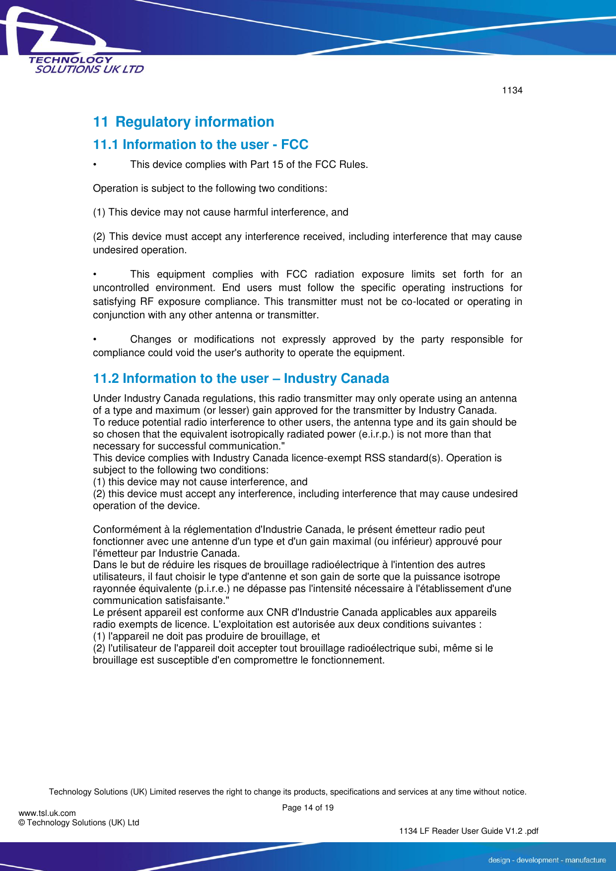        1134  Technology Solutions (UK) Limited reserves the right to change its products, specifications and services at any time without notice.   Page 14 of 19 1134 LF Reader User Guide V1.2 .pdf www.tsl.uk.com © Technology Solutions (UK) Ltd  11 Regulatory information 11.1 Information to the user - FCC •  This device complies with Part 15 of the FCC Rules.  Operation is subject to the following two conditions:  (1) This device may not cause harmful interference, and  (2) This device must accept any interference received, including interference that may cause undesired operation.  •  This  equipment  complies  with  FCC  radiation  exposure  limits  set  forth  for  an uncontrolled  environment.  End  users  must  follow  the  specific  operating  instructions  for satisfying RF exposure compliance. This transmitter must not be co-located or operating in conjunction with any other antenna or transmitter.  •  Changes  or  modifications  not  expressly  approved  by  the  party  responsible  for compliance could void the user&apos;s authority to operate the equipment. 11.2 Information to the user – Industry Canada Under Industry Canada regulations, this radio transmitter may only operate using an antenna of a type and maximum (or lesser) gain approved for the transmitter by Industry Canada. To reduce potential radio interference to other users, the antenna type and its gain should be so chosen that the equivalent isotropically radiated power (e.i.r.p.) is not more than that necessary for successful communication.&quot; This device complies with Industry Canada licence-exempt RSS standard(s). Operation is subject to the following two conditions: (1) this device may not cause interference, and  (2) this device must accept any interference, including interference that may cause undesired operation of the device.  Conformément à la réglementation d&apos;Industrie Canada, le présent émetteur radio peut fonctionner avec une antenne d&apos;un type et d&apos;un gain maximal (ou inférieur) approuvé pour l&apos;émetteur par Industrie Canada.  Dans le but de réduire les risques de brouillage radioélectrique à l&apos;intention des autres utilisateurs, il faut choisir le type d&apos;antenne et son gain de sorte que la puissance isotrope rayonnée équivalente (p.i.r.e.) ne dépasse pas l&apos;intensité nécessaire à l&apos;établissement d&apos;une communication satisfaisante.&quot; Le présent appareil est conforme aux CNR d&apos;Industrie Canada applicables aux appareils radio exempts de licence. L&apos;exploitation est autorisée aux deux conditions suivantes : (1) l&apos;appareil ne doit pas produire de brouillage, et (2) l&apos;utilisateur de l&apos;appareil doit accepter tout brouillage radioélectrique subi, même si le brouillage est susceptible d&apos;en compromettre le fonctionnement.    