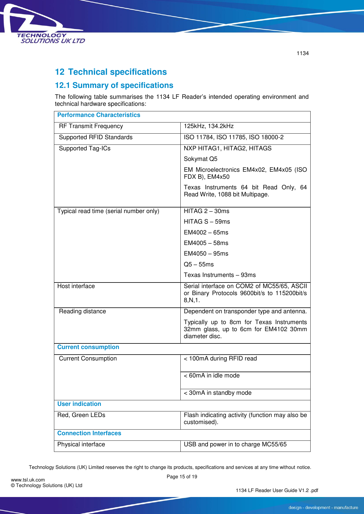        1134  Technology Solutions (UK) Limited reserves the right to change its products, specifications and services at any time without notice.   Page 15 of 19 1134 LF Reader User Guide V1.2 .pdf www.tsl.uk.com © Technology Solutions (UK) Ltd  12 Technical specifications 12.1 Summary of specifications The following table summarises the 1134 LF Reader’s  intended  operating  environment  and technical hardware specifications: Performance Characteristics  RF Transmit Frequency   125kHz, 134.2kHz  Supported RFID Standards   ISO 11784, ISO 11785, ISO 18000-2  Supported Tag-ICs         NXP HITAG1, HITAG2, HITAGS Sokymat Q5 EM  Microelectronics  EM4x02,  EM4x05  (ISO FDX B), EM4x50 Texas  Instruments  64  bit  Read  Only,  64 Read Write, 1088 bit Multipage. Typical read time (serial number only) HITAG 2 – 30ms HITAG S – 59ms EM4002 – 65ms EM4005 – 58ms EM4050 – 95ms Q5 – 55ms Texas Instruments – 93ms Host interface Serial interface on COM2 of MC55/65, ASCII or  Binary  Protocols  9600bit/s  to  115200bit/s 8,N,1.  Reading distance   Dependent on transponder type and antenna. Typically  up  to  8cm  for  Texas  Instruments 32mm  glass,  up  to  6cm  for  EM4102  30mm diameter disc. Current consumption  Current Consumption     &lt; 100mA during RFID read &lt; 60mA in idle mode &lt; 30mA in standby mode User indication Red, Green LEDs Flash indicating activity (function may also be customised). Connection Interfaces Physical interface USB and power in to charge MC55/65 