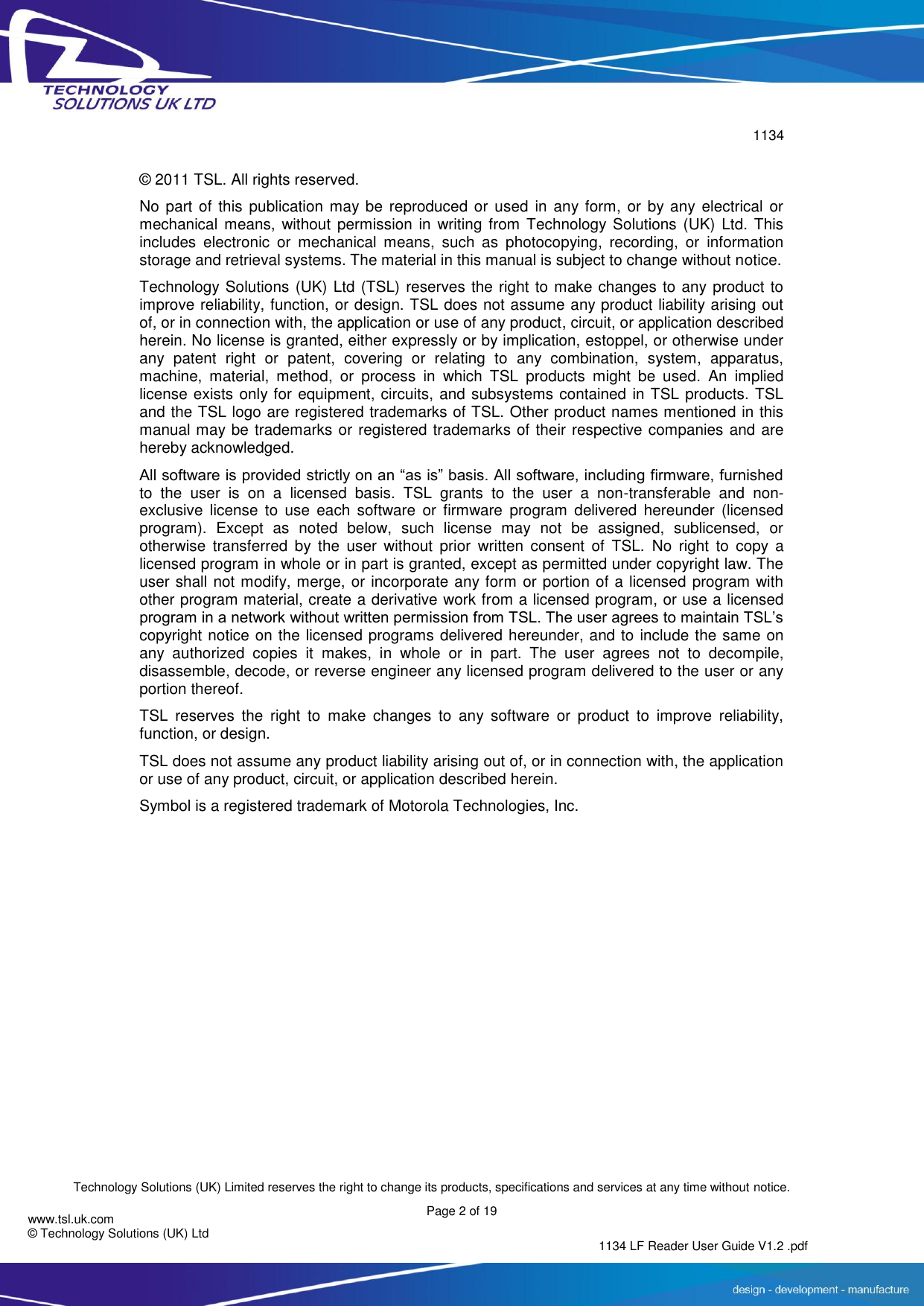        1134  Technology Solutions (UK) Limited reserves the right to change its products, specifications and services at any time without notice.   Page 2 of 19 1134 LF Reader User Guide V1.2 .pdf www.tsl.uk.com © Technology Solutions (UK) Ltd  © 2011 TSL. All rights reserved. No part of  this publication  may be reproduced  or used  in any form,  or  by any electrical or mechanical  means,  without  permission in  writing  from  Technology Solutions (UK) Ltd. This includes  electronic  or  mechanical  means,  such  as  photocopying,  recording,  or  information storage and retrieval systems. The material in this manual is subject to change without notice. Technology Solutions (UK) Ltd (TSL) reserves the right to make changes to any product to improve reliability, function, or design. TSL does not assume any product liability arising out of, or in connection with, the application or use of any product, circuit, or application described herein. No license is granted, either expressly or by implication, estoppel, or otherwise under any  patent  right  or  patent,  covering  or  relating  to  any  combination,  system,  apparatus, machine,  material,  method,  or  process  in  which  TSL  products  might  be  used.  An  implied license exists only for equipment, circuits, and subsystems contained in TSL products. TSL and the TSL logo are registered trademarks of TSL. Other product names mentioned in this manual may be trademarks or registered trademarks of their respective companies and are hereby acknowledged. All software is provided strictly on an “as is” basis. All software, including firmware, furnished to  the  user  is  on  a  licensed  basis.  TSL  grants  to  the  user  a  non-transferable  and  non-exclusive  license  to  use  each  software  or  firmware  program  delivered  hereunder  (licensed program).  Except  as  noted  below,  such  license  may  not  be  assigned,  sublicensed,  or otherwise  transferred  by  the  user  without  prior  written  consent  of  TSL.  No  right  to  copy  a licensed program in whole or in part is granted, except as permitted under copyright law. The user shall not modify, merge, or incorporate any form or portion of a licensed program with other program material, create a derivative work from a licensed program, or use a licensed program in a network without written permission from TSL. The user agrees to maintain TSL’s copyright notice on the licensed programs delivered hereunder, and to include the same on any  authorized  copies  it  makes,  in  whole  or  in  part.  The  user  agrees  not  to  decompile, disassemble, decode, or reverse engineer any licensed program delivered to the user or any portion thereof. TSL  reserves  the  right  to  make  changes  to  any  software  or  product  to  improve  reliability, function, or design. TSL does not assume any product liability arising out of, or in connection with, the application or use of any product, circuit, or application described herein. Symbol is a registered trademark of Motorola Technologies, Inc.  