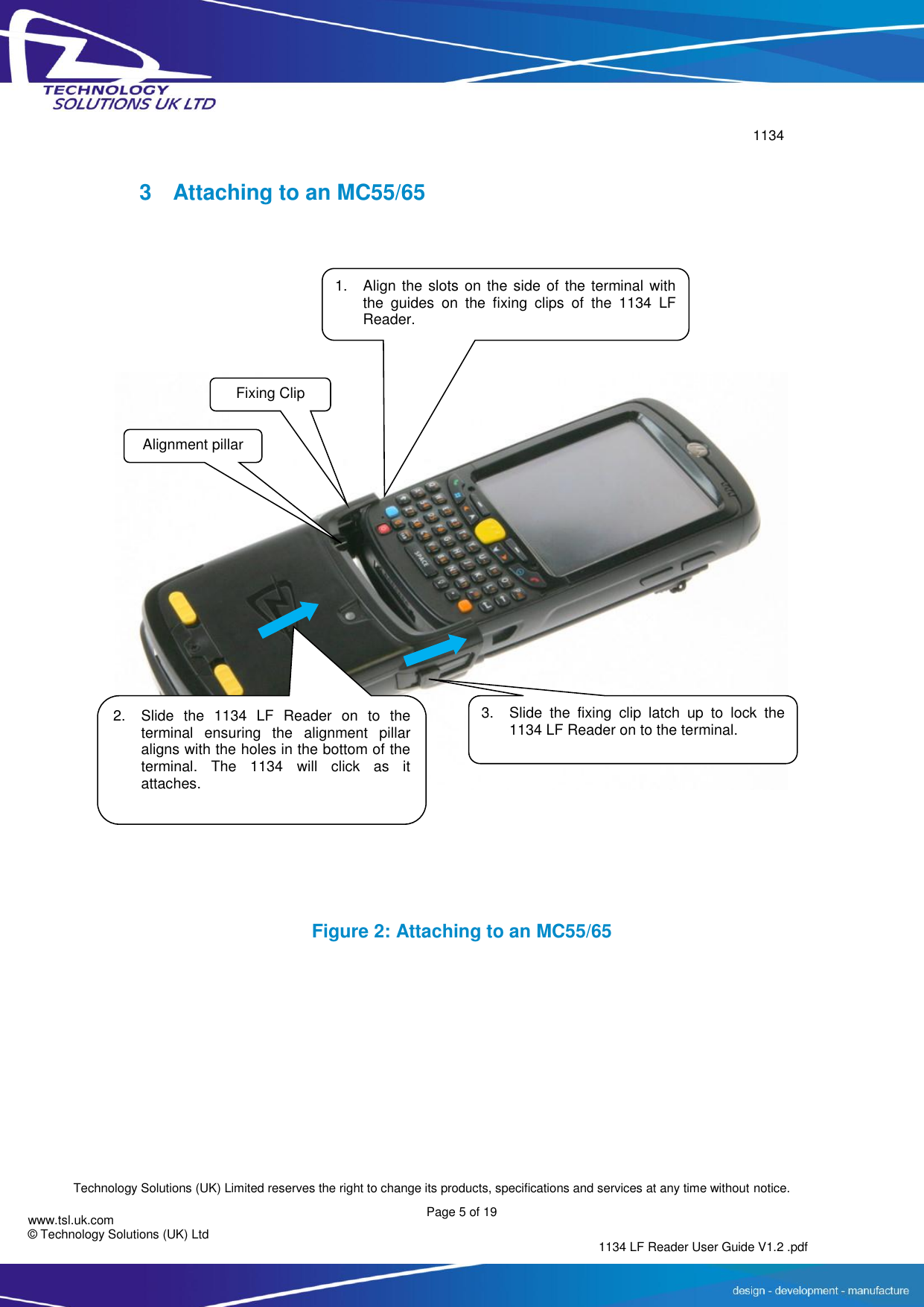        1134  Technology Solutions (UK) Limited reserves the right to change its products, specifications and services at any time without notice.   Page 5 of 19 1134 LF Reader User Guide V1.2 .pdf www.tsl.uk.com © Technology Solutions (UK) Ltd  3  Attaching to an MC55/65    Figure 2: Attaching to an MC55/65 Fixing Clip 1. Align the slots on the side of the terminal with the  guides  on  the  fixing  clips  of  the  1134  LF Reader. 2. Slide  the  1134  LF  Reader  on  to  the terminal  ensuring  the  alignment  pillar aligns with the holes in the bottom of the terminal.  The  1134  will  click  as  it attaches.  Alignment pillar 3. Slide  the  fixing  clip  latch  up  to  lock  the 1134 LF Reader on to the terminal.  