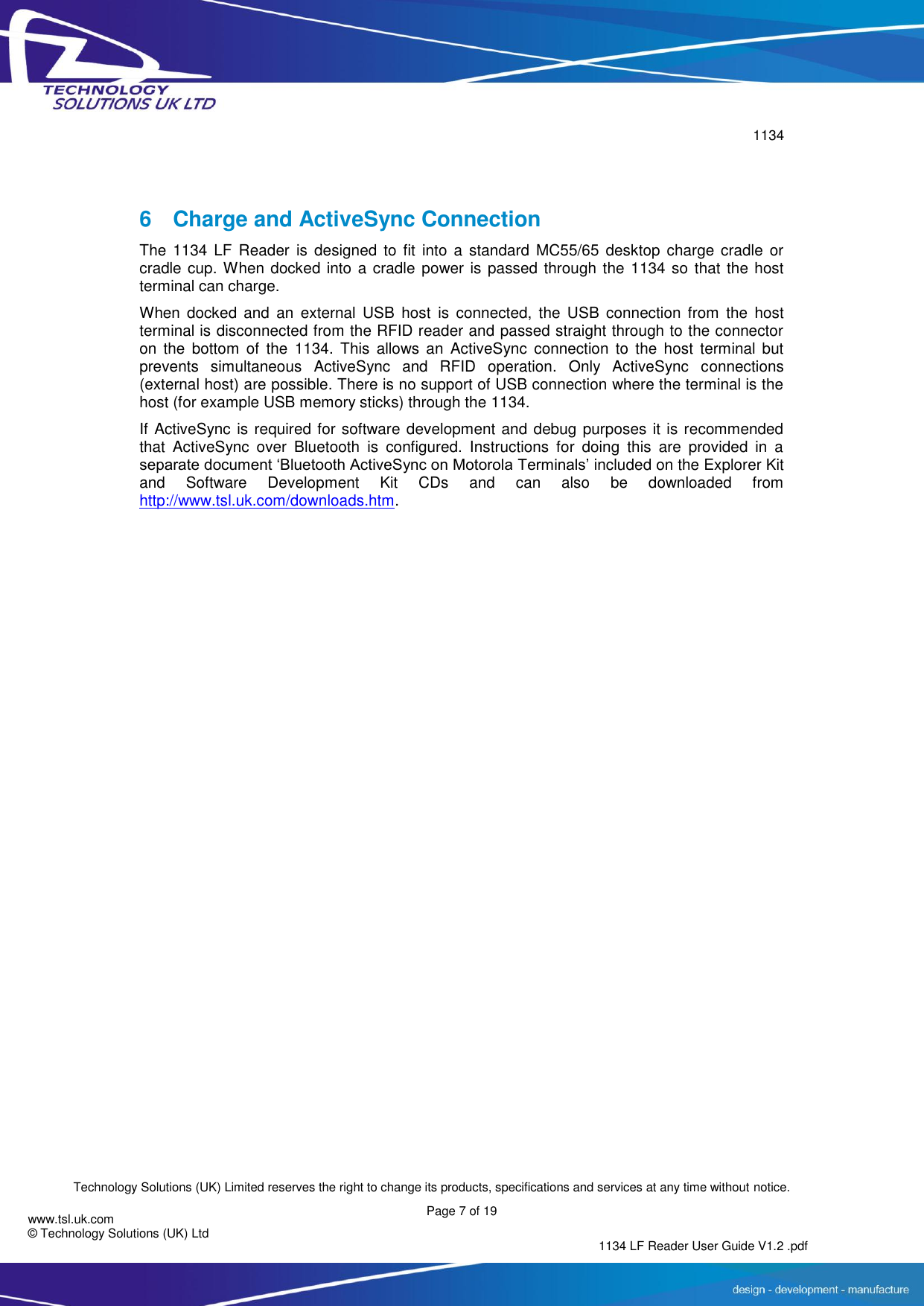        1134  Technology Solutions (UK) Limited reserves the right to change its products, specifications and services at any time without notice.   Page 7 of 19 1134 LF Reader User Guide V1.2 .pdf www.tsl.uk.com © Technology Solutions (UK) Ltd   6  Charge and ActiveSync Connection The  1134 LF  Reader  is  designed  to  fit  into  a  standard  MC55/65  desktop  charge  cradle or cradle cup. When docked into  a cradle power is  passed through the 1134 so that the host terminal can charge. When docked  and  an  external  USB  host  is  connected,  the  USB  connection  from  the  host terminal is disconnected from the RFID reader and passed straight through to the connector on  the  bottom  of  the  1134.  This  allows an  ActiveSync  connection  to  the  host  terminal but prevents  simultaneous  ActiveSync  and  RFID  operation.  Only  ActiveSync  connections (external host) are possible. There is no support of USB connection where the terminal is the host (for example USB memory sticks) through the 1134. If ActiveSync is required for software development and debug purposes it is recommended that  ActiveSync  over  Bluetooth  is  configured.  Instructions  for  doing  this  are  provided  in  a separate document ‘Bluetooth ActiveSync on Motorola Terminals’ included on the Explorer Kit and  Software  Development  Kit  CDs  and  can  also  be  downloaded  from http://www.tsl.uk.com/downloads.htm.       