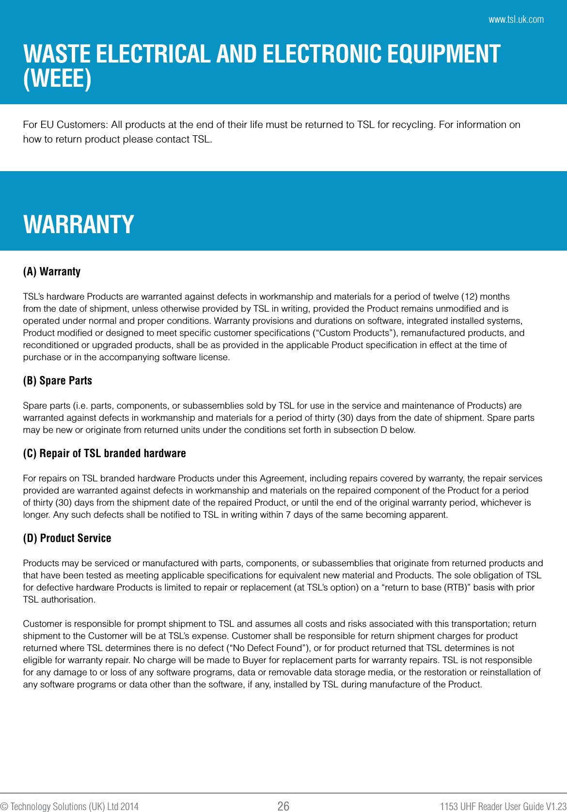 1153 UHF Reader User Guide V1.23© Technology Solutions (UK) Ltd 2014 26For EU Customers: All products at the end of their life must be returned to TSL for recycling. For information onhow to return product please contact TSL.WARRANTYWASTE ELECTRICAL AND ELECTRONIC EQUIPMENT (WEEE)(A) WarrantyTSL’s hardware Products are warranted against defects in workmanship and materials for a period of twelve (12) months from the date of shipment, unless otherwise provided by TSL in writing, provided the Product remains unmodiﬁed and is operated under normal and proper conditions. Warranty provisions and durations on software, integrated installed systems, Product modiﬁed or designed to meet speciﬁc customer speciﬁcations (“Custom Products”), remanufactured products, and reconditioned or upgraded products, shall be as provided in the applicable Product speciﬁcation in effect at the time of purchase or in the accompanying software license. (B) Spare PartsSpare parts (i.e. parts, components, or subassemblies sold by TSL for use in the service and maintenance of Products) are warranted against defects in workmanship and materials for a period of thirty (30) days from the date of shipment. Spare parts may be new or originate from returned units under the conditions set forth in subsection D below.(C) Repair of TSL branded hardware For repairs on TSL branded hardware Products under this Agreement, including repairs covered by warranty, the repair services provided are warranted against defects in workmanship and materials on the repaired component of the Product for a period of thirty (30) days from the shipment date of the repaired Product, or until the end of the original warranty period, whichever is longer. Any such defects shall be notiﬁed to TSL in writing within 7 days of the same becoming apparent.(D) Product Service Products may be serviced or manufactured with parts, components, or subassemblies that originate from returned products and that have been tested as meeting applicable speciﬁcations for equivalent new material and Products. The sole obligation of TSL for defective hardware Products is limited to repair or replacement (at TSL’s option) on a “return to base (RTB)” basis with prior TSL authorisation.Customer is responsible for prompt shipment to TSL and assumes all costs and risks associated with this transportation; return shipment to the Customer will be at TSL’s expense. Customer shall be responsible for return shipment charges for product returned where TSL determines there is no defect (“No Defect Found”), or for product returned that TSL determines is not eligible for warranty repair. No charge will be made to Buyer for replacement parts for warranty repairs. TSL is not responsible for any damage to or loss of any software programs, data or removable data storage media, or the restoration or reinstallation of any software programs or data other than the software, if any, installed by TSL during manufacture of the Product.www.tsl.uk.com