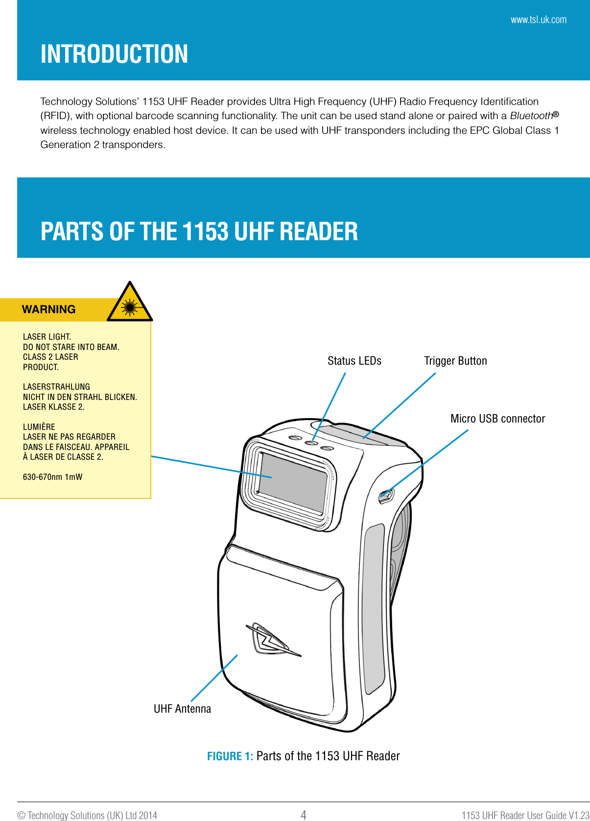 1153 UHF Reader User Guide V1.23© Technology Solutions (UK) Ltd 2014 4Technology Solutions’ 1153 UHF Reader provides Ultra High Frequency (UHF) Radio Frequency Identiﬁcation (RFID), with optional barcode scanning functionality. The unit can be used stand alone or paired with a Bluetooth® wireless technology enabled host device. It can be used with UHF transponders including the EPC Global Class 1 Generation 2 transponders.INTRODUCTIONPARTS OF THE 1153 UHF READERMicro USB connectorStatus LEDs Trigger ButtonUHF AntennaFIGURE 1: Parts of the 1153 UHF ReaderWARNINGLASER LIGHT. DO NOT STARE INTO BEAM.CLASS 2 LASERPRODUCT.LASERSTRAHLUNGNICHT IN DEN STRAHL BLICKEN.LASER KLASSE 2. LUMIÈRELASER NE PAS REGARDERDANS LE FAISCEAU. APPAREILÀ LASER DE CLASSE 2. 630-670nm 1mWwww.tsl.uk.com