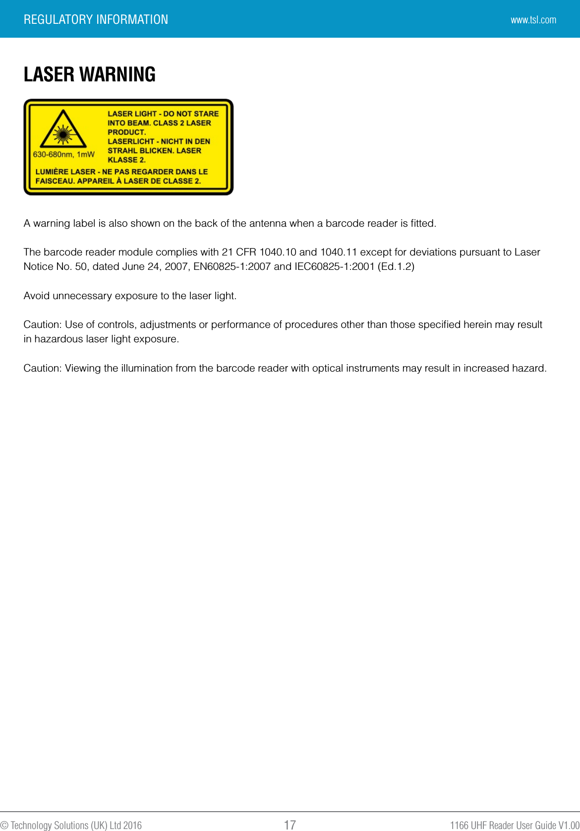 1166 UHF Reader User Guide V1.00© Technology Solutions (UK) Ltd 2016 17LASER WARNINGA warning label is also shown on the back of the antenna when a barcode reader is ﬁtted.The barcode reader module complies with 21 CFR 1040.10 and 1040.11 except for deviations pursuant to LaserNotice No. 50, dated June 24, 2007, EN60825-1:2007 and IEC60825-1:2001 (Ed.1.2)Avoid unnecessary exposure to the laser light.Caution: Use of controls, adjustments or performance of procedures other than those speciﬁed herein may resultin hazardous laser light exposure.Caution: Viewing the illumination from the barcode reader with optical instruments may result in increased hazard.REGULATORY INFORMATION www.tsl.com