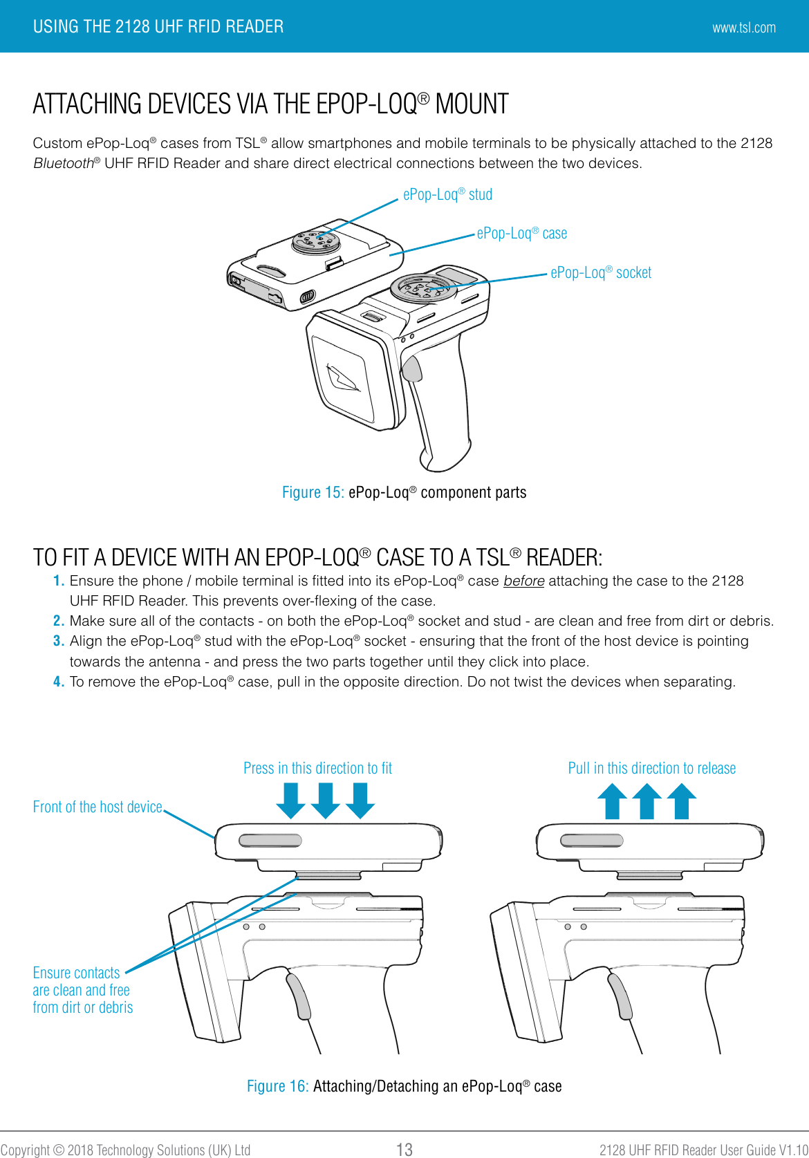 2128 UHF RFID Reader User Guide V1.10Copyright © 2018 Technology Solutions (UK) Ltd 13USING THE 2128 UHF RFID READERATTACHING DEVICES VIA THE EPOP-LOQ® MOUNTCustom ePop-Loq® cases from TSL® allow smartphones and mobile terminals to be physically attached to the 2128 Bluetooth® UHF RFID Reader and share direct electrical connections between the two devices.Figure 15: ePop-Loq® component partsFigure 16: Attaching/Detaching an ePop-Loq® casePress in this direction to ﬁtTO FIT A DEVICE WITH AN EPOP-LOQ® CASE TO A TSL® READER:1. Ensure the phone / mobile terminal is fitted into its ePop-Loq® case before attaching the case to the 2128 UHF RFID Reader. This prevents over-flexing of the case.2. Make sure all of the contacts - on both the ePop-Loq® socket and stud - are clean and free from dirt or debris.3. Align the ePop-Loq® stud with the ePop-Loq® socket - ensuring that the front of the host device is pointing towards the antenna - and press the two parts together until they click into place.4. To remove the ePop-Loq® case, pull in the opposite direction. Do not twist the devices when separating.ePop-Loq® studePop-Loq® socketPull in this direction to releaseEnsure contacts are clean and free from dirt or debrisePop-Loq® caseFront of the host devicewww.tsl.com
