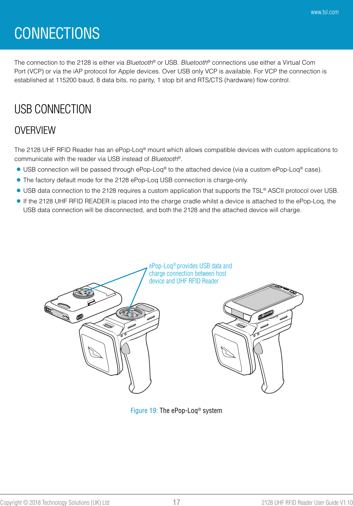 2128 UHF RFID Reader User Guide V1.10Copyright © 2018 Technology Solutions (UK) Ltd 17USB CONNECTIONOVERVIEWCONNECTIONSThe connection to the 2128 is either via Bluetooth® or USB. Bluetooth® connections use either a Virtual Com Port (VCP) or via the iAP protocol for Apple devices. Over USB only VCP is available. For VCP the connection is established at 115200 baud, 8 data bits, no parity, 1 stop bit and RTS/CTS (hardware) ﬂow control.The 2128 UHF RFID Reader has an ePop-Loq® mount which allows compatible devices with custom applications to communicate with the reader via USB instead of Bluetooth®. ●USB connection will be passed through ePop-Loq® to the attached device (via a custom ePop-Loq® case). ●The factory default mode for the 2128 ePop-Loq USB connection is charge-only.  ●USB data connection to the 2128 requires a custom application that supports the TSL® ASCII protocol over USB. ●If the 2128 UHF RFID READER is placed into the charge cradle whilst a device is attached to the ePop-Loq, the USB data connection will be disconnected, and both the 2128 and the attached device will charge.ePop-Loq® provides USB data and charge connection between host device and UHF RFID ReaderFigure 19: The ePop-Loq® systemwww.tsl.com